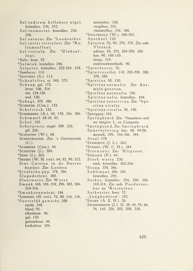 Sal radicum hellebori nigri, kristallen. 236, 252. Sal rosmarini, kristallen. 236, 246. Sal saturni. Zie: *Loodsuiker. Sal tartri vitriolati. Zie: * Ka¬ liumsulfaat. Sal vitriolij. Zie: *Zinksul- f a a t. 'Salix, hout. 52. *Salmiak, kristallen. 246. Salpeter, kristallen. 222-224, 238. *Sambucus. 114. *Santorio (S.). 112. *S c h a a 1 v 1 i e s, ei. 348, 372. Schaap, gal. 172. lever. 106, 214. vet. 124-126. wol. 120. *Schagt. 378, 386. *Scheiner (Chr.). 152. Schelvisch. 182. *Schierbeek (A.). 42, 158, 346, 386. Schimmel. 28-30, 42. Schol. 182. Schorpioen, angel. 208, 226. gif. 226. ^Schouten (W.). 68. SCHRAVESANDE. Zie: ’s GRAVESANDE (C). *Schröder (Chr.). 44. *SCHUSTER (J.). 204. *Sems (J.). 262. *Seters (W. H. van). 64, 82, 90, 212. Sint Catrien in de Dortse boeijer. Zie: Londen. *Sivijlsche pijp. 378, 386. Slagader(en). 300. Slootwater. Zie: Water. Smaak. 168, 184, 234, 296, 302, 306, 310-316. *Smaakzenuw(en). 184. *Someren (H. van). 72, 90, 116, 136. *Soortelijk gewicht, 100. aarde. 160. bloed. 92. eikenhout. 46. gal. 170. grenenhout. 46. kwikzilver. 324. mineralen. 336. vergiften. 324. vloeistoffen. 336, 386. *Spalteholz (W.). 380-382. Speeksel. 110. Spieren, 76, 84, 276, 370. Zie ook: V1 e e s c h. aderen. 84, 276, 288-290, 300. koe. 90, 108-110. maag. 318. onderzoekmethode. 90. *Spierfascie. 76. *S p i er ve z e l(s). 110, 288-290, 300, 370, 380. ^Spiritus. 50, 150. ^Spiritus animalis. Zie: Ani¬ male geesten. ^Spiritus naturalis. 150. Spiritus salis, kristallen. 244. ^Spiritus sensitivus. Zie: *Spi- ritus vitalis. *Spiritus vitalis. 50, 150. *Spirogyra. 164. Springkruid. Zie: *Impatiens noli me tangere L. en Cataputia. ^Springzaad. Zie: Springkruid. Spijsvertering, luis. 40, 54-56. mensch. 296, 316-326, 344. Staal. 178. *Stammetz (J. L.). 262. * Staring (W. C. H.). 384. *Steenzout. Zie: *K lip zo ut. *Stelluti (F.). 44. Sterk water, 230. rook, kristallen. 262-264. *Stoop. 378, 386. Sublimaat, 296, 324. kristallen. 244. Suiker, kristallen. 254, 296, 306, 310-314. Zie ook: Poedersui¬ ker en *Ri et suiker. Suikerriet, hout. 52. ,,S u ij g h a d e r e n”. 322. *Swaen (A. E. H.). 28. Swammerdam (J.). 32, 38, 44, 54, 66, 74, 142, 226, 292, 298, 330.