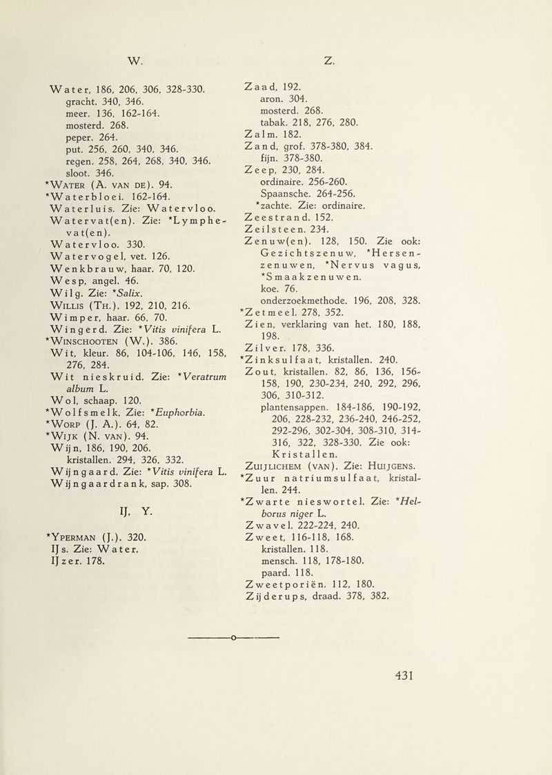 w. z. Water, 186, 206, 306, 328-330. gracht. 340, 346. meer. 136, 162-164. mosterd. 268. peper. 264. put. 256, 260, 340, 346. regen. 258, 264, 268, 340, 346. sloot. 346. * Water (A. van de). 94. *Waterbloei. 162-164. Wat er luis. Zie: Watervloo. Watervat(en). Zie: *Lymphe- vat(en). Watervloo. 330. Watervogel, vet. 126. Wenkbrauw, haar. 70, 120. Wesp, angel. 46. W i 1 g. Zie: *Salix. Willis (Th.). 192, 210, 216. Wimper, haar. 66, 70. W i n g e r d. Zie: *Vitis vinifera L. *WlNSCHOOTEN (W.). 386. Wit, kleur. 86, 104-106, 146, 158, 276, 284. Wit nieskruid. Zie: *Veratrum album L. Wol, schaap. 120. *Wolfsmelk. Zie: * Euphorbia. * Worp (J. A.). 64, 82. * Wijk (N. van). 94. Wijn, 186, 190, 206. kristallen. 294, 326, 332. W ij n g a a r d. Zie: *Vitis vinifera L. W ij n g a a r d r a n k, sap. 308. IJ. Y. *Yperman (J.). 320. IJ s. Zie: Wa ter. IJ z e r. 178. Zaad, 192. aron. 304. mosterd. 268. tabak. 218, 276, 280. Zalm. 182. Zand, grof. 378-380, 384. fijn. 378-380. Zeep, 230, 284. ordinaire. 256-260. Spaansche. 264-256. *zachte. Zie: ordinaire. Zeestrand. 152. Zeilsteen. 234. Zenuw(en). 128, 150. Zie ook: Gezichtszenuw, *Hersen- zenuwen, *Nervus vagus, ‘Smaakzenuwen, koe. 76. onderzoekmethode. 196, 208, 328. ‘Zetmeel. 278, 352. Zien, verklaring van het. 180, 188, 198. Zilver. 178, 336. *Z i n k s u 1 f a a t, kristallen. 240. Zout, kristallen. 82, 86, 136, 156- 158, 190, 230-234, 240, 292, 296, 306, 310-312. plantensappen. 184-186, 190-192, 206, 228-232, 236-240, 246-252, 292-296, 302-304, 308-310, 314- 316, 322, 328-330. Zie ook: Kristallen. ZuiJLICHEM (van). Zie: Huijgens. ‘Zuur natriumsulfaat, kristal¬ len. 244. ‘Zwarte nieswortel. Zie: *Hel~ borus niger L. Zwavel. 222-224, 240. Zweet, 116-118, 168. kristallen. 118. mensch. 118, 178-180. paard. 118. Zweetporiën. 112, 180. Zijderups, draad. 378, 382.