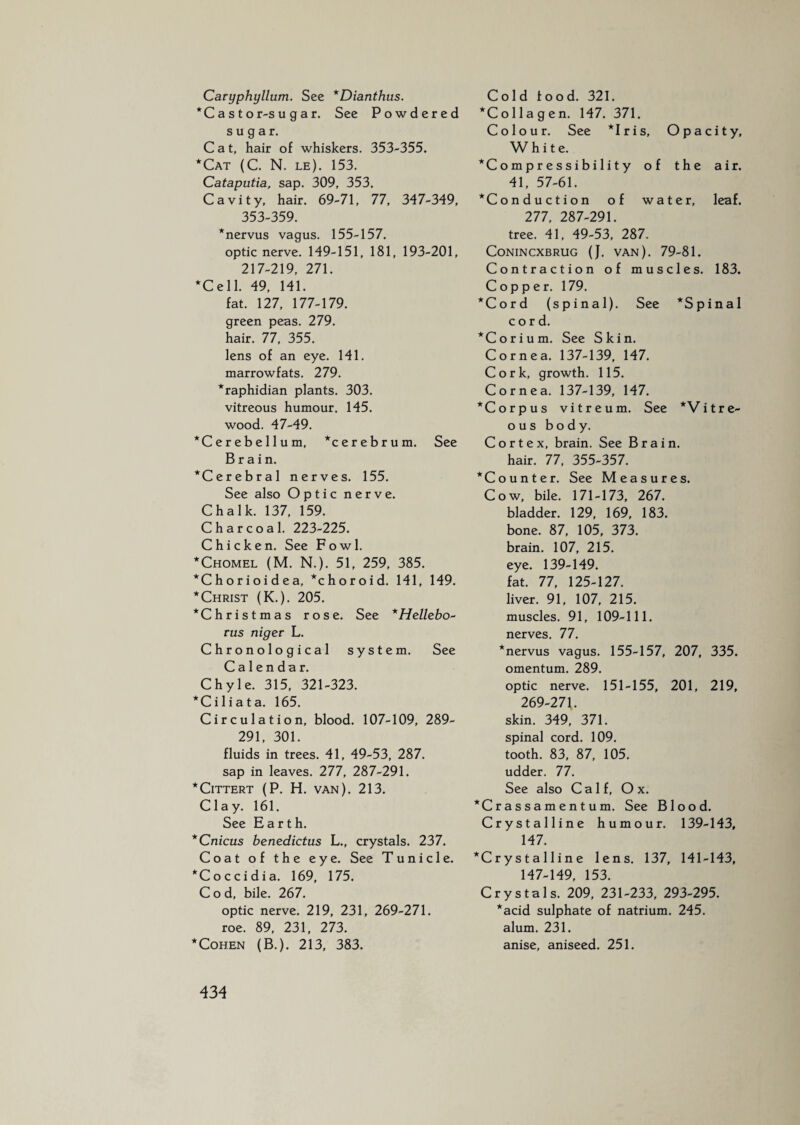 Caryphyllum. See *Dianthus. * C a s t o r-s u g a r. See Powdered sugar. Cat, hair of whiskers. 353-355. *Cat (C. N. le). 153. Cataputia, sap. 309, 353. Cavity, hair. 69-71, 77, 347-349, 353-359. *nervus vagus. 155-157. optic nerve. 149-151, 181, 193-201, 217-219, 271. *Cel 1. 49, 141. fat. 127, 177-179. green peas. 279. hair. 77, 355. lens of an eye. 141. marrowfats. 279. *raphidian plants. 303. vitreous humour. 145. wood. 47-49. *Cerebellum, Cerebrum. See Brain. ^Cerebral nerves. 155. See also Optic nerve. Chalk. 137, 159. Charcoal. 223-225. Chicken. See Fowl. *Chomel (M. N.). 51, 259, 385. *Chorioidea, Choroid. 141, 149. * Christ (K.). 205. ^Christmas rose. See *Hellebo~ ms niger L. Chronological system. See Calendar. Chyle. 315, 321-323. *Ciliata. 165. Circulation, blood. 107-109, 289- 291, 301. fluids in trees. 41, 49-53, 287. sap in leaves. 277, 287-291. *Cittert (P. H. van). 213. Clay. 161. See Earth. *Cnicus benedictus L., crystals. 237. Coat of the eye. See T u n i c 1 e. *Coccidia. 169, 175. Cod, bile. 267. optic nerve. 219, 231, 269-271. roe. 89, 231, 273. * Cohen (B.). 213, 383. Cold food. 321. *Collagen. 147. 371. Colour. See *Iris, Opacity, White. *Compressibility of the air. 41, 57-61. Conduction of water, leaf. 277, 287-291. tree. 41, 49-53, 287. CONINCXBRUG (J. VAN). 79-81. Contraction of muscles. 183. Copper. 179. *Cord (spinal). See *Spinal cord. * C o r i u m. See Skin. Cornea. 137-139, 147. Cork, growth. 115. Cornea. 137-139, 147. Corpus vitreum. See *Vitre- o u s body. Cortex, brain. See Brain, hair. 77, 355-357. Counter. See Measures. Cow, bile. 171-173, 267. bladder. 129, 169, 183. bone. 87, 105, 373. brain. 107, 215. eye. 139-149. fat. 77, 125-127. liver. 91, 107, 215. muscles. 91, 109-111. nerves. 77. *nervus vagus. 155-157, 207, 335. omentum. 289. optic nerve. 151-155, 201, 219, 269-27f. skin. 349, 371. spinal cord. 109. tooth. 83, 87, 105. udder. 77. See also Calf, Ox. Crassamentum. See Blood. Crystalline humour. 139-143, 147. *Crystalline lens. 137, 141-143, 147-149, 153. Crystals. 209, 231-233, 293-295. *acid sulphate of natrium. 245. alum. 231. anise, aniseed. 251.
