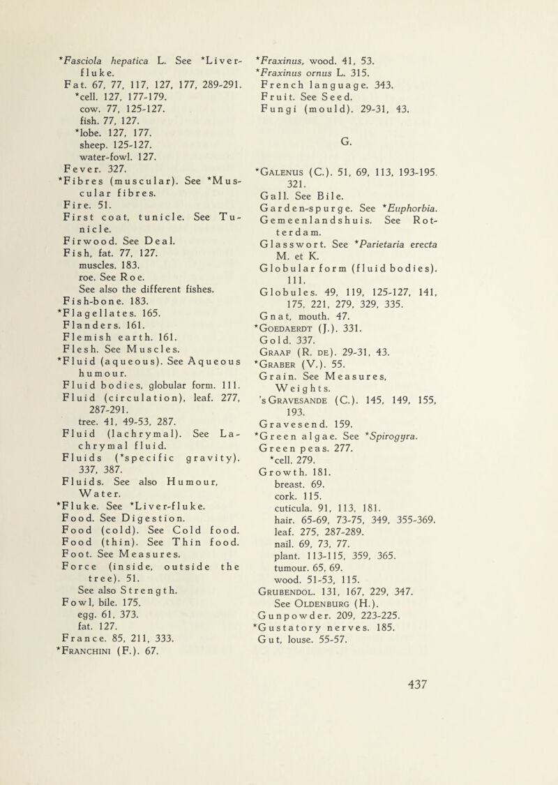 * Fasciola hepatica L. See *Liver- fluke. Fat. 67, 77, 117, 127, 177, 289-291. *cell. 127, 177-179. cow. 77, 125-127. fish. 77, 127. *lobe. 127, 177. sheep. 125-127. water-fowl. 127. Fever. 327. *Fibres (muscular). See ‘Mus¬ cular fibres. Fire. 51. First coat, tunicle. See Tu¬ nic 1 e. Fir wood. See Deal. Fish, fat. 77, 127. muscles. 183. roe. See Roe. See also the different fishes. Fish-bone. 183. *F 1 a g e 11 a t e s. 165. Flanders. 161. Flemish earth. 161. Flesh. See Muscles. * F 1 u i d (aqueous). See Aqueous humour. Fluid bodies, globular form. 111. Fluid (circulation), leaf. 277, 287-291. tree. 41, 49-53, 287. Fluid (lachrymal). See La¬ chrymal fluid. Fluids (*specific gravity). 337, 387. Fluids. See also Humour, W a t e r. *Fluke. See *Li ve r-f 1 uke. Food. See Digestion. Food (cold). See Cold food. Food (thin). See Thin food. Foot. See Measures. Force (inside, outside the tree). 51. See also Strength. Fowl, bile. 175. egg. 61, 373. fat. 127. France. 85, 211, 333. *Franchini (F.). 67. *Fraxinus, wood. 41, 53. *Fraxinus ornus L. 315. French language. 343. Fruit. See Seed. Fungi (mould). 29-31, 43. G. *Galenus (C.). 51, 69, 113, 193-195 321. Gall. See Bile. Garde n-s purge. See * Euphorbia. Gemeenlandshuis. See Rot¬ terdam. Glasswort. See *Parietacia erecta M. et K. Globular form (fluid bodies). 111. Globules. 49, 119, 125-127, 141, 175, 221, 279, 329, 335. Gnat, mouth. 47. *Goedaerdt (J.). 331. Gold. 337. Graaf (R. de). 29-31, 43. *Graber (V.). 55. Grain. See Measures, Weights. ’sGravesande (C.). 145, 149, 155, 193. Gravesend. 159. ‘Green algae. See *Spirogyra. Green peas. 277. *cell. 279. Growth. 181. breast. 69. cork. 115. cuticula. 91, 113, 181. hair. 65-69, 73-75, 349, 355-369. leaf. 275, 287-289. nail. 69, 73, 77. plant. 113-115, 359, 365. tumour. 65, 69. wood. 51-53, 115. Grubendol. 131, 167, 229, 347. See Oldenburg (H.). Gunpowder. 209, 223-225. ‘Gustatory nerves. 185. Gut, louse. 55-57.