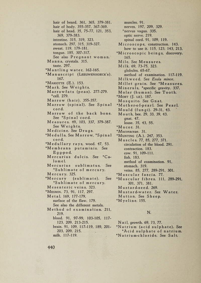 hair of beard. 361, 365, 379-381. hair of body. 355-357, 367-369. hair of head. 35, 75-77, 121, 353, 369, 379-383. intestine. 315, 319, 323. stomach. 297, 315, 319-327. sweat. 119, 179-181. tongue. 185, 307-317. See also Pregnant woman. Manna, crystals. 315. taste. 297. *M ant ling water. 162-165. *M aniiscript (Leeuwenhoeck’s). 167. *Mariotte (E.). 153. *Mark. See Weights. M arrowfats (peas). 277-279. *cell. 279. Marrow (hair). 355-357. Marrow (spinal). See Spinal cord. Marrow of the back bone. See *Spinal cord. Measures. 49, 103, 337, 379-387. See W eights. Medicine. See Drugs. *Medulla. See Marrow, *Spinal cord. ^Medullary rays, wood. 47, 53. *Membrana puta minis. See E g g-p o d. Mercurius dulcis. See *Ca- 1 o m e 1. Mercurius sublimatus. See ^Sublimate of mercury. Mercury. 325. *Mercury (sublimate). See ^Sublimate of mercury. Mesenteric veins. 323. *Mesmin. 73, 91, 117, 297. Metal. 169, 177-179. surface of the flaw. 179. See also the different metals. e t h o d o f examination. 211, 219. blood. 91, 97-99, 103-105, 117- 123, 209, 213-215. brain. 1 91, 109, 117-119, 189, 201- 203, 209, 215. milk. 1 17-1 19. muscles. 91. nerves, 197, 209, 329. ‘nervus vagus. 335. optic nerve. 219. spinal cord. 91, 109, 119. Microscope, construction. 143. how to use it. 115, 123, 143, 213. ‘Microscopic beings, discovery. 165. Mile. See Measures. Milk. 69, 73-75, 323. globules. 65-67. method of examination. 117-119. Milkweed. See Esula minor. Millet gra i n. See ‘Measures. Minerals, *specific gravity. 337. Molar (human). See Tooth. *Mort (J. le). 187. Mosquito. See Gnat. *M o t h er-o f-p e a r 1. See Pearl. Mould (fungi). 29-31, 43. Mouth, bee. 29, 33, 39, 43. gnat. 47. louse. 35, 43, 55. ‘Mucor. 31. *Mucoraceae. 31. *Munting (A.). 247, 353. Muscles. 77, 85, 277, 371. circulation of the blood. 291. contraction. 183. cow. 91, 109-111. fish. 183. method of examination. 91. stomach. 319. veins. 85, 277, 289-291, 301. ‘Muscular fascia. 77. ‘Muscular fibres. Ill, 289-291, 301, 371, 381. M u s t a r d-s e e d. 269. M u s t a r d-w a t e r. See W a t e r. Mutton. See Sheep. “Myeline. 155. N. Nail, growth. 69, 73, 77. ‘Natrium (acid sulphate). See *Acid sulphate of natrium. *N a t r i u m-c h 1 o r i d e. See Salt.