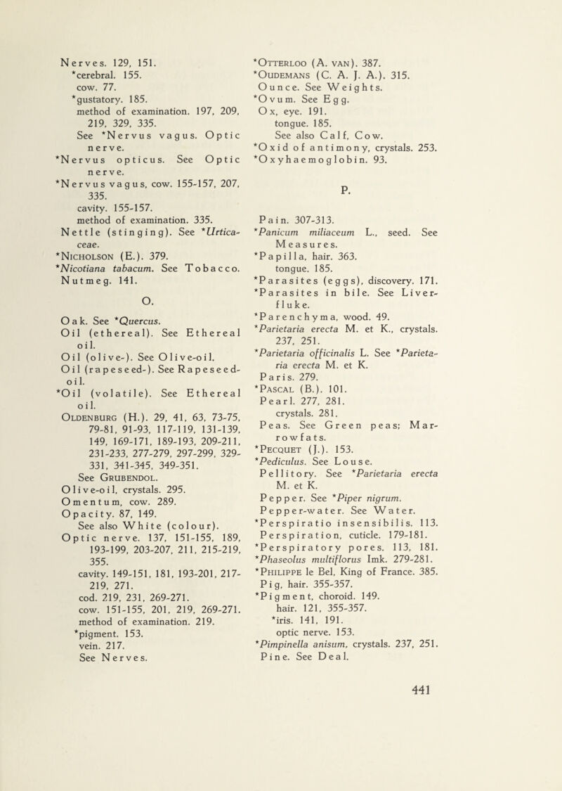 Nerves. 129, 151. * cerebral. 155. cow. 77. * gustatory. 185. method of examination. 197, 209, 219, 329, 335. See *Nervus vagus. Optic nerve. *N e rvus opticus. See Optic nerve. *Nervus vagus, cow. 155-157, 207, 335. cavity. 155-157. method of examination. 335. Nettle (stinging). See *Urtica~ ceae. * Nicholson (E.). 379. *Nicotiana tabacum. See Tobacco. Nutmeg. 141. O. Oak. See *Quercus. Oil (ethereal). See Ethereal o i 1. Oil (olive-). See Olive-oil. Oil (r a p e s e ed-). See Rapeseed- o i 1. *Oil (volatile). See Ethereal o i 1. Oldenburg (H.). 29, 41, 63, 73-75, 79-81, 91-93, 117-119, 131-139, 149, 169-171, 189-193, 209-211, 231-233, 277-279, 297-299, 329- 331, 341-345, 349-351. See Grubendol. O 1 i v e-o i 1, crystals. 295. Omentum, cow. 289. Opacity. 87, 149. See also White (colour). Optic nerve. 137, 151-155, 189, 193-199, 203-207, 211, 215-219, 355. cavity. 149-151, 181, 193-201, 217- 219, 271. cod. 219, 231, 269-271. cow. 151-155, 201, 219, 269-271. method of examination. 219. *pigment. 153. vein. 217. See Nerves. *Otterloo (A. van). 387. *Oudemans (C. A. J. A.). 315. Ounce. See Weights. *0 v u m. See Egg. Ox, eye. 191. tongue. 185. See also Calf, Cow. *Oxid of antimony, crystals. 253. *0 x y h a e m o g 1 o b i n. 93. R Pain. 307-313. *Panicum miliaceum L., seed. See Measures. *Papilla, hair. 363. tongue. 185. *Parasites (eggs), discovery. 171. *Parasites in bile. See Liver- fluke. ‘Parenchyma, wood. 49. *Parietaria erecta M. et K., crystals. 237, 251. *Parietaria officinalis L. See * Parieta~ via erecta M. et K. Paris. 279. ^Pascal (B.). 101. Pearl. 277, 281. crystals. 281. Peas. See Green peas; Mar¬ rowfats. * Pecquet (J.). 153. * Pediculus. See Louse. P e 11 i t o ry. See *Parietaria erecta M. et K. Pepper. See * Piper nigrum. P e p p e r-w a t e r. See W a t e r. *Perspiratio i n s e n s i b i 1 i s. 113. Perspiration, cuticle. 179-181. *P e r s p i r a t o r y pores. 113, 181. *Phaseolus multiflorus Imk. 279-281. * Philippe le Bel, King of France. 385. P i g, hair. 355-357. “ *Pigment, choroid. 149. hair. 121, 355-357. *iris. 141, 191. optic nerve. 153. *Pimpinella anisum, crystals. 237, 251. Pine. See Deal.