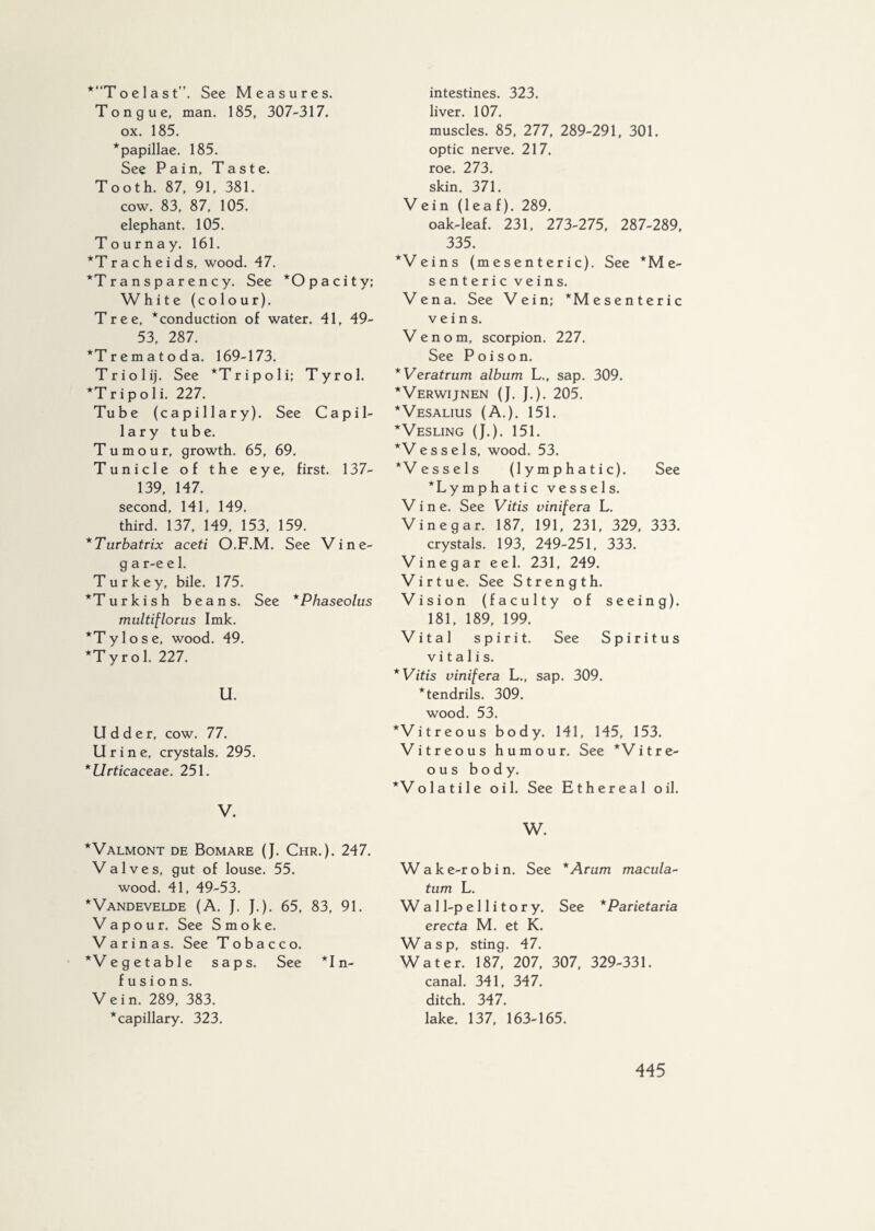 *“Toelast”. See Measures. Tongue, man. 185, 307-317. ox. 185. “papillae. 185. See Pain, Taste. Tooth. 87, 91, 381. cow. 83, 87, 105. elephant. 105. Tourna y. 161. *Tracheids, wood. 47. “Transparency. See “O pa city; W hite (colour). Tree, “conduction of water. 41, 49- 53, 287. *Trematoda. 169-173. Triolij. See “Tripoli; Tyrol. *T r i p o 1 i. 227. Tube (capillary). See Capil¬ lary tube. Tumour, growth. 65, 69. Tunicle of the eye, first. 137- 139, 147. second, 141, 149. third. 137, 149, 153, 159. *Turbatrix aceti O.F.M. See Vine- g a r-e e 1. Turkey, bile. 175. “Turkish beans. See *Phaseolus multiflorus Imk. *Tylose, wood. 49. “Tyrol. 227'. U. Udder, cow. 77. Urine, crystals. 295. *Urticaceae. 251. V. “Valmont de Bomare (J. Chr.). 247. Valves, gut of louse. 55. wood. 41, 49-53. “Vandevelde (A. J. J.). 65, 83, 91. Vapour. See Smoke. Varinas. See Tobacco. *Ve get able saps. See Un¬ fusions. Vein. 289, 383. “capillary. 323. intestines. 323. liver. 107. muscles. 85, 277, 289-291, 301. optic nerve. 217. roe. 273. skin. 371. Vein (leaf). 289. oak-leaf. 231, 273-275, 287-289, 335. “Veins (mesenteric). See ‘Me¬ senteric veins. Vena. See Vein; ‘Mesenteric veins. Venom, scorpion. 227. See Poison. *Veratrum album L., sap. 309. “Verwijnen (J. J.). 205. “Vesalius (A.). 151. “Vesling (J.). 151. “V ess els, wood. 53. ‘Vessels (lymphatic). See “Lymphatic vessels. Vine. See Vitis vinifera L. Vinegar. 187, 191, 231, 329, 333. crystals. 193, 249-251, 333. Vinegar eel. 231, 249. Virtue. See Strength. Vision (faculty of seeing). 181, 189, 199. Vital spirit. See Spiritus v i t a 1 i s. * Vitis vinifera L., sap. 309. “tendrils. 309. wood. 53. ‘Vitreous body. 141, 145, 153. Vitreous humour. See ‘'Vitre¬ ous body. “Volatile oil. See Ethereal oil. W. W a k e-r o b i n. See *Arum macula- turn L. W a 11-p e 11 i t o r y. See *Parietaria erecta M. et K. Wasp, sting. 47. Water. 187, 207, 307, 329-331. canal. 341, 347. ditch. 347. lake. 137, 163-165.