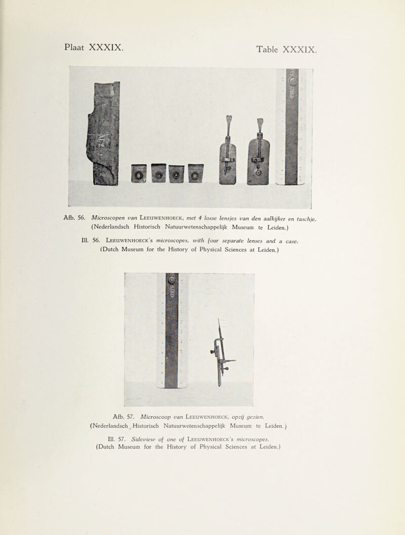 Afb. 56. Microscopen van Leeuwenhoeck, met 4 losse lensjes van den aalkijker en taschje. (Nederlandsch Historisch Natuurwetenschappelijk Museum te Leiden.) Ill. 56. Leeuwenhoeck’s microscopes, with jour separate lenses and a case. (Dutch Museum for the History of Physical Sciences at Leiden.) Afb. 57. Microscoop van Leeuwenhoeck, opzij gezien. (Nederlandsch Historisch Natuurwetenschappelijk Museum te Leiden.) Ill. 57. Sideview of one of Leeuwenhoeck’s microscopes. (Dutch Museum for the History of Physical Sciences at Leiden.)