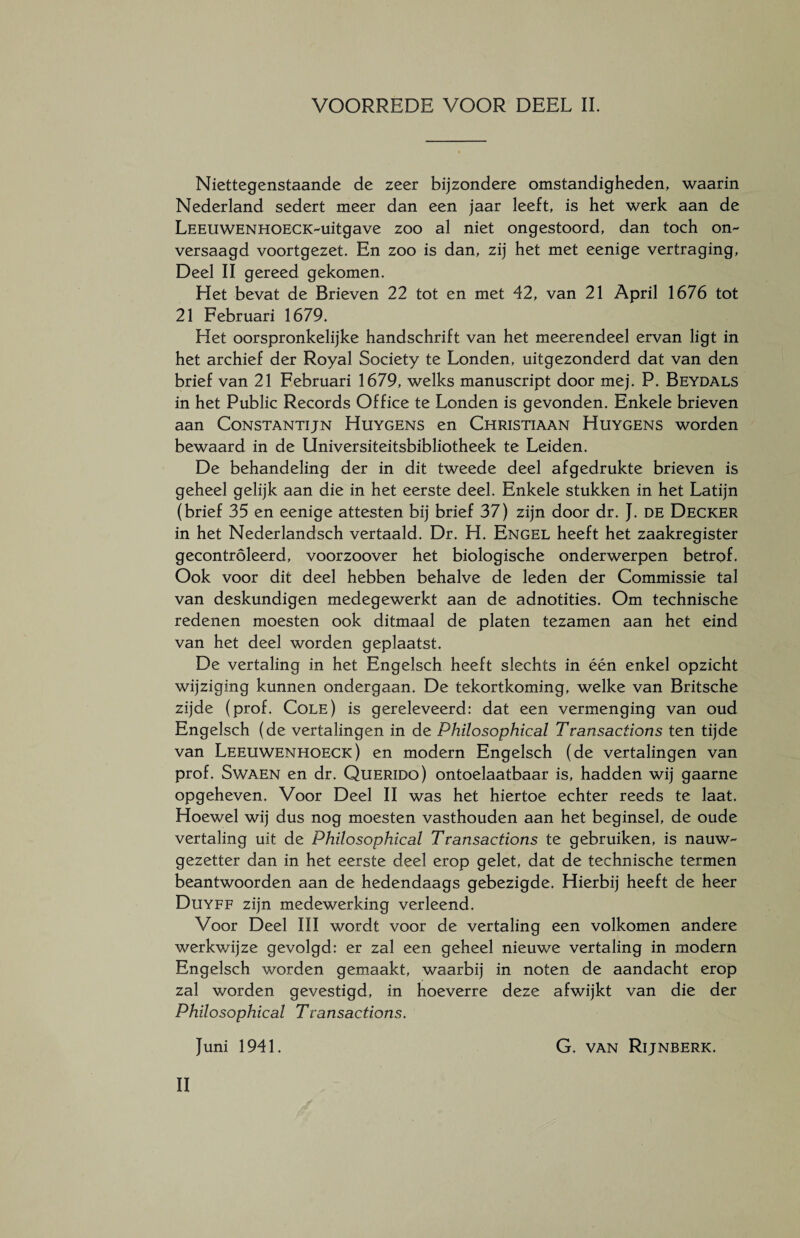 Niettegenstaande de zeer bijzondere omstandigheden, waarin Nederland sedert meer dan een jaar leeft, is het werk aan de LEEiiWENHOECK-uitgave zoo al niet ongestoord, dan toch on¬ versaagd voortgezet. En zoo is dan, zij het met eenige vertraging, Deel II gereed gekomen. Het bevat de Brieven 22 tot en met 42, van 21 April 1676 tot 21 Februari 1679. Het oorspronkelijke handschrift van het meerendeel ervan ligt in het archief der Royal Society te Londen, uitgezonderd dat van den brief van 21 Februari 1679, welks manuscript door mej. P. Beydals in het Public Records Office te Londen is gevonden. Enkele brieven aan Constantijn Huygens en Christiaan Huygens worden bewaard in de Universiteitsbibliotheek te Leiden. De behandeling der in dit tweede deel afgedrukte brieven is geheel gelijk aan die in het eerste deel. Enkele stukken in het Latijn (brief 35 en eenige attesten bij brief 37) zijn door dr. J. de Decker in het Nederlandsch vertaald. Dr. H. Engel heeft het zaakregister gecontroleerd, voorzoover het biologische onderwerpen betrof. Ook voor dit deel hebben behalve de leden der Commissie tal van deskundigen medegewerkt aan de adnotities. Om technische redenen moesten ook ditmaal de platen tezamen aan het eind van het deel worden geplaatst. De vertaling in het Engelsch heeft slechts in één enkel opzicht wijziging kunnen ondergaan. De tekortkoming, welke van Britsche zijde (prof. Cole) is gereleveerd: dat een vermenging van oud Engelsch (de vertalingen in de Philosophical Transactions ten tijde van Leeuwenhoeck) en modern Engelsch (de vertalingen van prof. Swaen en dr. Querido) ontoelaatbaar is, hadden wij gaarne opgeheven. Voor Deel II was het hiertoe echter reeds te laat. Hoewel wij dus nog moesten vasthouden aan het beginsel, de oude vertaling uit de Philosophical Transactions te gebruiken, is nauw¬ gezetter dan in het eerste deel erop gelet, dat de technische termen beantwoorden aan de hedendaags gebezigde. Hierbij heeft de heer Duyff zijn medewerking verleend. Voor Deel III wordt voor de vertaling een volkomen andere werkwijze gevolgd: er zal een geheel nieuwe vertaling in modern Engelsch worden gemaakt, waarbij in noten de aandacht erop zal worden gevestigd, in hoeverre deze afwijkt van die der Philosophical Ttransactions. Juni 1941. G. van Rijnberk. II