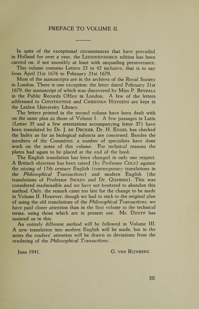 In spite of the exceptional circumstances that have prevailed in Holland for over a year, the Leeuwenhoeck edition has been carried on, if not smoothly at least with unquailing perseverance. This volume contains Letters 22 to 42 inclusive, that is to say from April 21st 1676 to February 21st 1679. Most of the manuscripts are in the archives of the Royal Society in London. There is one exception: the letter dated February 21st 1679, the manuscript of which was discovered by Miss P. Beydals in the Public Records Office in London. A few of the letters addressed to Constantine and Christian Huygens are kept in the Leiden University Library. The letters printed in the second volume have been dealt with on the same plan as those of Volume I. A few passages in Latin (Letter 35 and a few attestations accompanying letter 37) have been translated by Dr. J. de Decker. Dr. H. Engel has checked the Index as far as biological subjects are concerned. Besides the members of the Committee, a number of specialists have done work on the notes of this volume. For technical reasons the plates had again to be placed at the end of the book. The English translation has been changed in only one respect. A Britisch objection has been raised (by Professor Cole) against the mixing of 17th century English (contemporary translations in the Philosophical Transactions) and modern English (the translations of Professor Swaen and Dr. Querido). This was considered inadmissible and we have not hesitated to abandon this method. Only, the remark came too late for the change to be made in Volume II. However, though we had to stick to the original plan of using the old translations of the Philosophical Transactions, we have paid closer attention than in the first volume to the technical terms, using those which are in present use. Mr. Duyff has assisted us in this. An entirely different method will be followed in Volume III. A new translation into modern English will be made, but in the notes the readers’ attention will be drawn to deviations from the rendering of the Philosophical Transactions. June 1941. G. van Rijnberk.