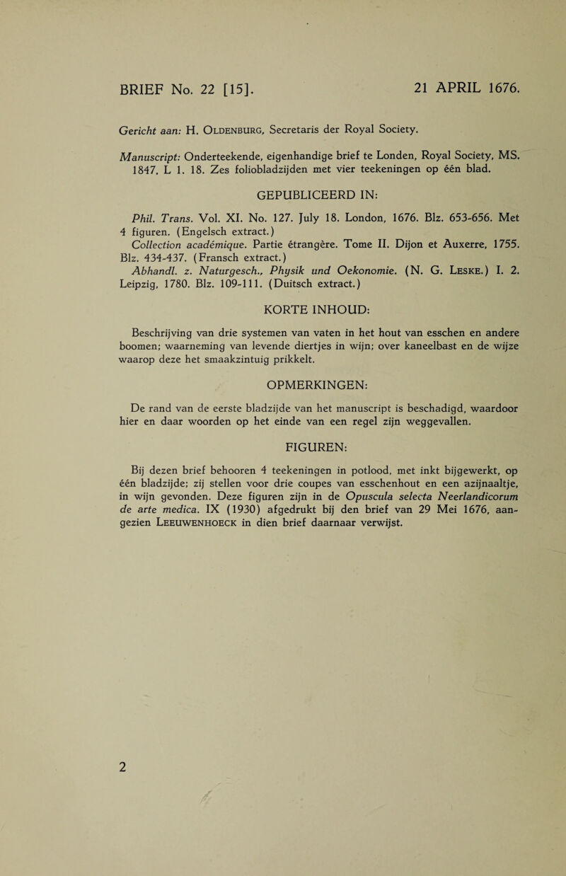 BRIEF No. 22 [15]. 21 APRIL 1676. Gericht aan: H. Oldenburg, Secretaris der Royal Society. Manuscript: Onderteekende, eigenhandige brief te Londen, Royal Society, MS. 1847, L 1. 18. Zes foliobladzijden met vier teekeningen op één blad. GEPUBLICEERD IN: Phil. Trans. Vol. XI. No. 127. July 18. London, 1676. Biz. 653-656. Met 4 figuren. (Engelsch extract.) Collection académique. Partie étrangère. Tome II. Dijon et Auxerre, 1755. Biz. 434-437. (Fransch extract.) Abhandl. z. Naturgesch., Physik und Oekonomie. (N. G. Leske.) I. 2. Leipzig, 1780. Biz. 109-111. (Duitsch extract.) KORTE INHOUD: Beschrijving van drie systemen van vaten in het hout van esschen en andere boomen; waarneming van levende diertjes in wijn; over kaneelbast en de wijze waarop deze het smaakzintuig prikkelt. OPMERKINGEN: De rand van de eerste bladzijde van het manuscript is beschadigd, waardoor hier en daar woorden op het einde van een regel zijn weggevallen. FIGUREN: Bij dezen brief behooren 4 teekeningen in potlood, met inkt bijgewerkt, op één bladzijde; zij stellen voor drie coupes van esschenhout en een azijnaait je, in wijn gevonden. Deze figuren zijn in de Opuscula selecta Neerlandicorum de arte medica. IX (1930) af gedrukt bij den brief van 29 Mei 1676, aan¬ gezien Leeuwenhoeck in dien brief daarnaar verwijst.