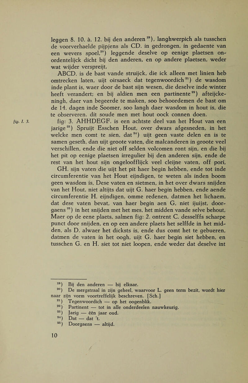 de voorverhaelde pijpjens als CD. in gedrongen, in gedaente van een wevers spoel,20) leggende deselve op eenige plaetsen on- ordentelijck dicht bij den anderen, en op andere plaetsen, weder wat wijder verspreijt, ABCD. is de bast vande struijck, die ick alleen met linien heb omtrecken laten, uijt oirsaeck dat tegenwoordich21) de wasdom inde plant is, waer door de bast sijn wesen, die deselve inde winter heeft verandert; en bij aldien men een partinente22) afteijcke- ningh, daer van begeerde te maken, soo behoordemen de bast om de 14. dagen inde Soomer, soo langh daer wasdom in hout is, die te observeren, dit soude men met hout oock connen doen. jarige23) Spruijt Esschen Hout, over dwars afgesneden, in het welcke men comt te sien, dat24) uijt geen vaste delen en is te samen geseth, dan uijt groote vaten, die malcanderen in groote veel verschillen, ende die niet off selden volcomen ront sijn, en die bij het pit op eenige plaetsen irregulier bij den anderen sijn, ende de rest van het hout sijn ongeloofflijck veel cleijne vaten, off pori, GH. sijn vaten die uijt het pit haer begin hebben, ende tot inde circumferentie van het Hout eijndigen, te weten als inden boom geen wasdom is, Dese vaten en sietmen, in het over dwars snijden van het Hout, niet altijts dat uijt G. haer begin hebben, ende aende circumferentie H. eijndigen, omme redenen, datmen het lichaem, dat dese vaten bevat, van haer begin aen G, niet ijuijst, door- gaens25) in het snijden met het mes, het midden vande selve behout, Maer op de eene plaets, salmen fig: 2. ontrent C. desselffs scharpe punct door snijden, en op een andere plaets het selffde in het mid¬ den, als D. alwaer het dicksts is, ende dus comt het te gebueren, datmen de vaten in het oogh, uijt G. haer begin siet hebben, en tusschen G. en H. siet tot niet loopen, ende weder dat deselve int 19) Bij den anderen — bij elkaar. 20) De mergstraal in zijn geheel, waarvoor L. geen term bezit, wordt hier naar zijn vorm voortreffelijk beschreven. [Sch.] 21) Tegenwoordich — op het oogenblik. 22) Partinent — tot in alle onderdeelen nauwkeurig. 23) Jarig — één jaar oud. 24) Dat — dat ’t. 25) Doorgaens — altijd. 10