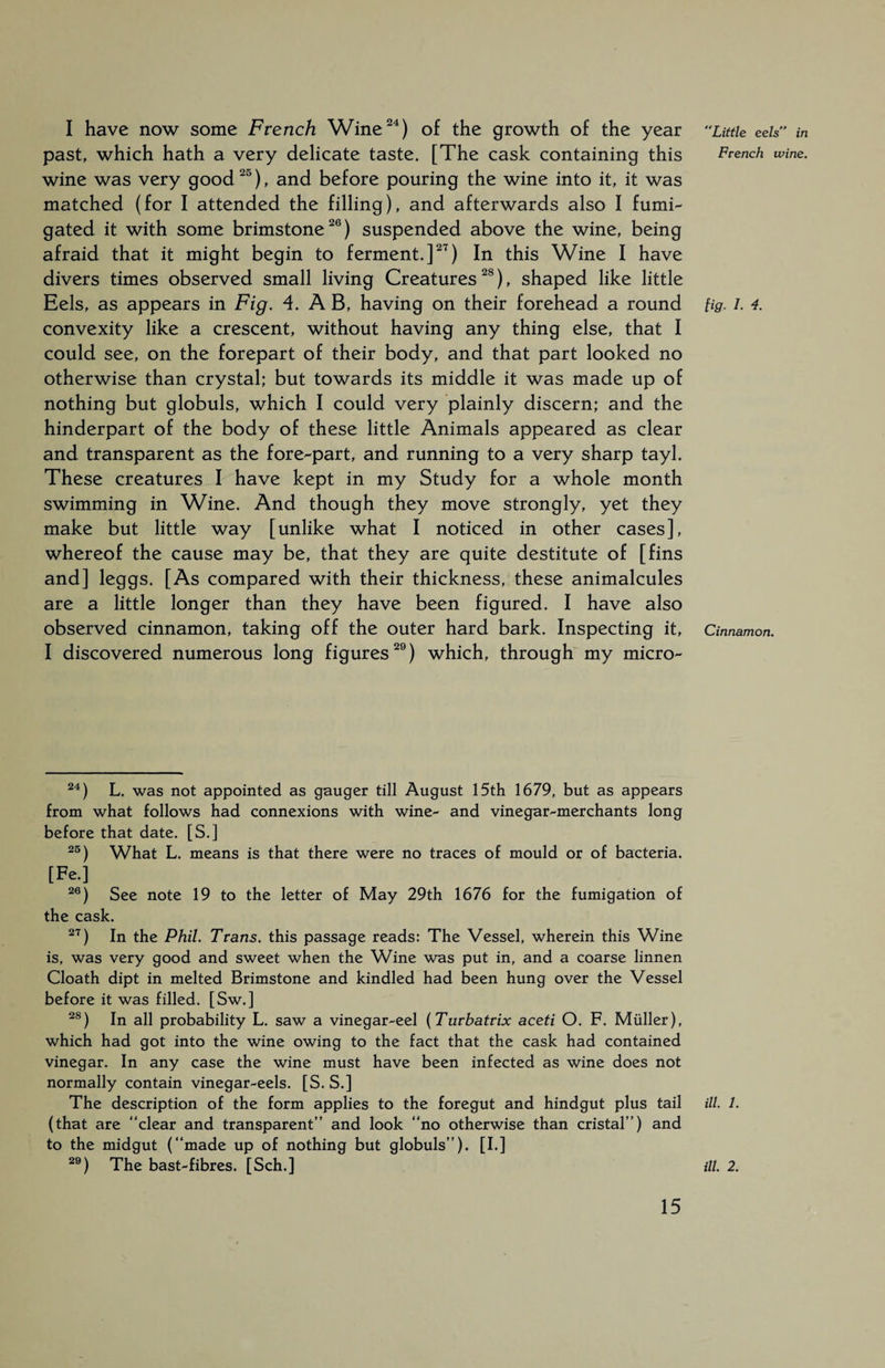 I have now some French Wine24) of the growth of the year past, which hath a very delicate taste. [The cask containing this wine was very good 25), and before pouring the wine into it, it was matched (for I attended the filling), and afterwards also I fumi¬ gated it with some brimstone26) suspended above the wine, being afraid that it might begin to ferment.]27) In this Wine I have divers times observed small living Creatures28), shaped like little Eels, as appears in Fig. 4. A B, having on their forehead a round convexity like a crescent, without having any thing else, that I could see, on the forepart of their body, and that part looked no otherwise than crystal; but towards its middle it was made up of nothing but globuls, which I could very plainly discern; and the hinderpart of the body of these little Animals appeared as clear and transparent as the fore-part, and running to a very sharp tayl. These creatures I have kept in my Study for a whole month swimming in Wine. And though they move strongly, yet they make but little way [unlike what I noticed in other cases], whereof the cause may be, that they are quite destitute of [fins and] leggs. [As compared with their thickness, these animalcules are a little longer than they have been figured. I have also observed cinnamon, taking off the outer hard bark. Inspecting it, I discovered numerous long figures29) which, through my micro- 24) L. was not appointed as gauger till August 15th 1679, but as appears from what follows had connexions with wine- and vinegar-merchants long before that date. [S.] 25) What L. means is that there were no traces of mould or of bacteria. [Fe.] 26) See note 19 to the letter of May 29th 1676 for the fumigation of the cask. 27) In the Phil. Trans, this passage reads: The Vessel, wherein this Wine is, was very good and sweet when the Wine was put in, and a coarse linnen Cloath dipt in melted Brimstone and kindled had been hung over the Vessel before it was filled. [Sw.] 28) In all probability L. saw a vinegar-eel (Turbatrix aceti O. F, Müller), which had got into the wine owing to the fact that the cask had contained vinegar. In any case the wine must have been infected as wine does not normally contain vinegar-eels. [S. S.] The description of the form applies to the foregut and hindgut plus tail (that are “clear and transparent” and look “no otherwise than cristal”) and to the midgut (“made up of nothing but globuls”). [I.] 29) The bast-fibres. [Sch.] Little eels in French wine. fig. I. 4. Cinnamon. ill. 1. ill. 2.