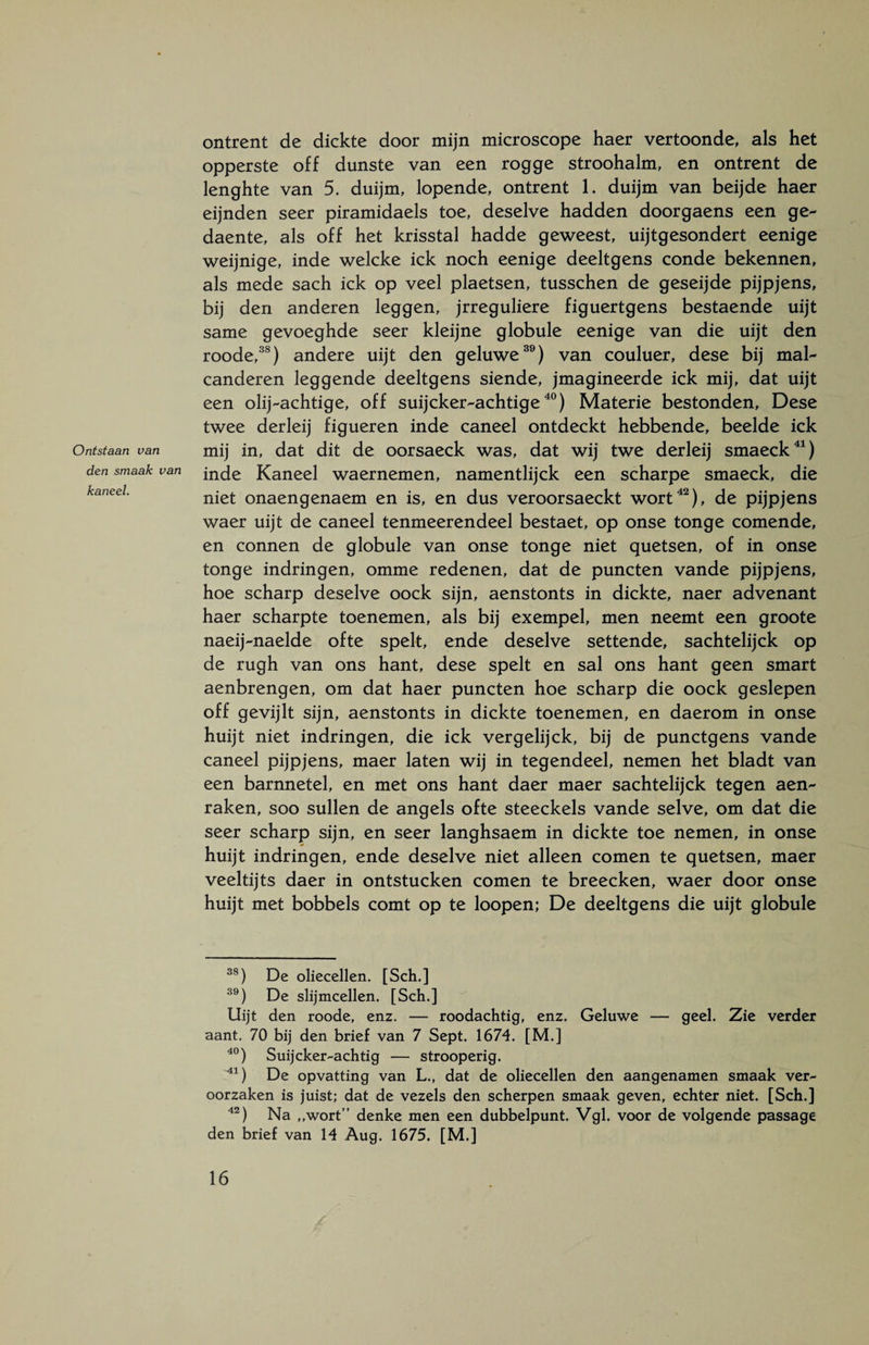 ontrent de dickte door mijn microscope haer vertoonde, als het opperste off dunste van een rogge stroohalm, en ontrent de lenghte van 5. duijm, lopende, ontrent 1. duijm van beijde haer eijnden seer piramidaels toe, deselve hadden doorgaens een ge- daente, als off het krisstal hadde geweest, uijtgesondert eenige weijnige, inde welcke ick noch eenige deeltgens conde bekennen, als mede sach ick op veel plaetsen, tusschen de geseijde pijpjens, bij den anderen leggen, jrreguliere figuertgens bestaende uijt same gevoeghde seer kleijne globule eenige van die uijt den roode,38) andere uijt den geluwe39) van couluer, dese bij mal- canderen leggende deeltgens siende, jmagineerde ick mij, dat uijt een olij-achtige, off suijcker-achtige40) Materie bestonden, Dese twee derleij figueren inde caneel ontdeckt hebbende, beelde ick Ontstaan van mij in, dat dit de oorsaeck was, dat wij twe derleij smaeck41) den smaak van incje Kaneel waernemen, namentlijck een scharpe smaeck, die kaneel. n;iet onaengenaem en is, en dus veroorsaeckt wort42), de pijpjens waer uijt de caneel tenmeerendeel bestaet, op onse tonge comende, en connen de globule van onse tonge niet quetsen, of in onse tonge indringen, omme redenen, dat de puncten vande pijpjens, hoe scharp deselve oock sijn, aenstonts in dickte, naer advenant haer scharpte toenemen, als bij exempel, men neemt een groote naeij-naelde ofte spelt, ende deselve settende, sachtelijck op de rugh van ons hant, dese spelt en sal ons hant geen smart aenbrengen, om dat haer puncten hoe scharp die oock geslepen off gevijlt sijn, aenstonts in dickte toenemen, en daerom in onse huijt niet indringen, die ick vergelijck, bij de punctgens vande caneel pijpjens, maer laten wij in tegendeel, nemen het bladt van een barnnetel, en met ons hant daer maer sachtelijck tegen aen- raken, soo sullen de angels ofte steeckels vande selve, om dat die seer scharp sijn, en seer langhsaem in dickte toe nemen, in onse huijt indringen, ende deselve niet alleen comen te quetsen, maer veeltijts daer in ontstucken comen te breecken, waer door onse huijt met bobbels comt op te loopen; De deeltgens die uijt globule 3S) De oliecellen. [Sch.] 39) De slijmcellen. [Sch.] Uijt den roode, enz. — roodachtig, enz. Geluwe — geel. Zie verder aant. 70 bij den brief van 7 Sept. 1674. [M.] 40) Suijcker-achtig — strooperig. 41) De opvatting van L,, dat de oliecellen den aangenamen smaak ver¬ oorzaken is juist; dat de vezels den scherpen smaak geven, echter niet. [Sch.] 42) Na ,,wort” denke men een dubbelpunt. Vgl. voor de volgende passage den brief van 14 Aug. 1675. [M.]