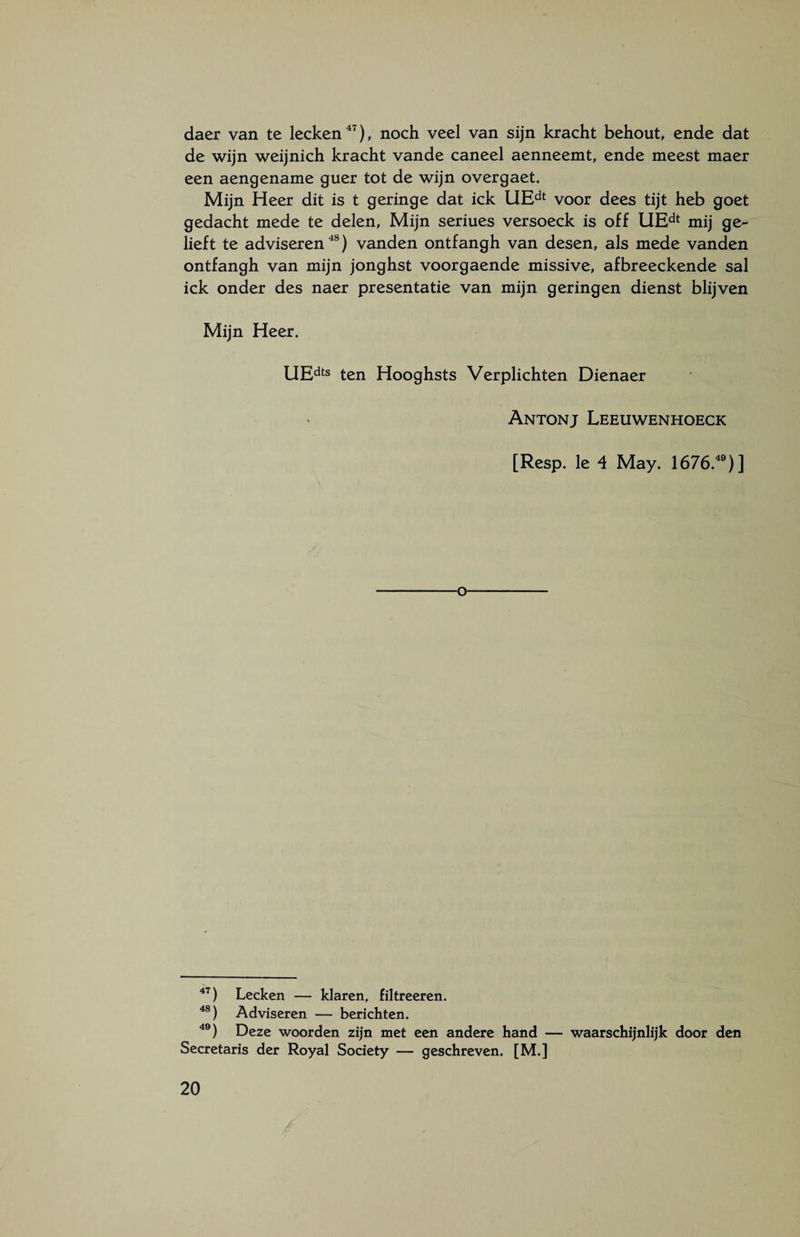 daer van te lecken47), noch veel van sijn kracht behout, ende dat de wijn weijnich kracht vande caneel aenneemt, ende meest maer een aengename guer tot de wijn overgaet. Mijn Heer dit is t geringe dat ick UEdt voor dees tijt heb goet gedacht mede te delen, Mijn seriues versoeck is off UEdt mij ge¬ lieft te adviseren48) vanden ontfangh van desen, als mede vanden ontfangh van mijn jonghst voorgaende missive, afbreeckende sal ick onder des naer presentatie van mijn geringen dienst blijven Mijn Heer. UEdts ten Hooghsts Verplichten Dienaer Antonj Leeuwenhoeck [Resp. Ie 4 May. 1676.49)] o 47) Lecken — klaren, filtreeren. 48) Adviseren — berichten. 49) Deze woorden zijn met een andere hand — waarschijnlijk door den Secretaris der Royal Society — geschreven. [M.]