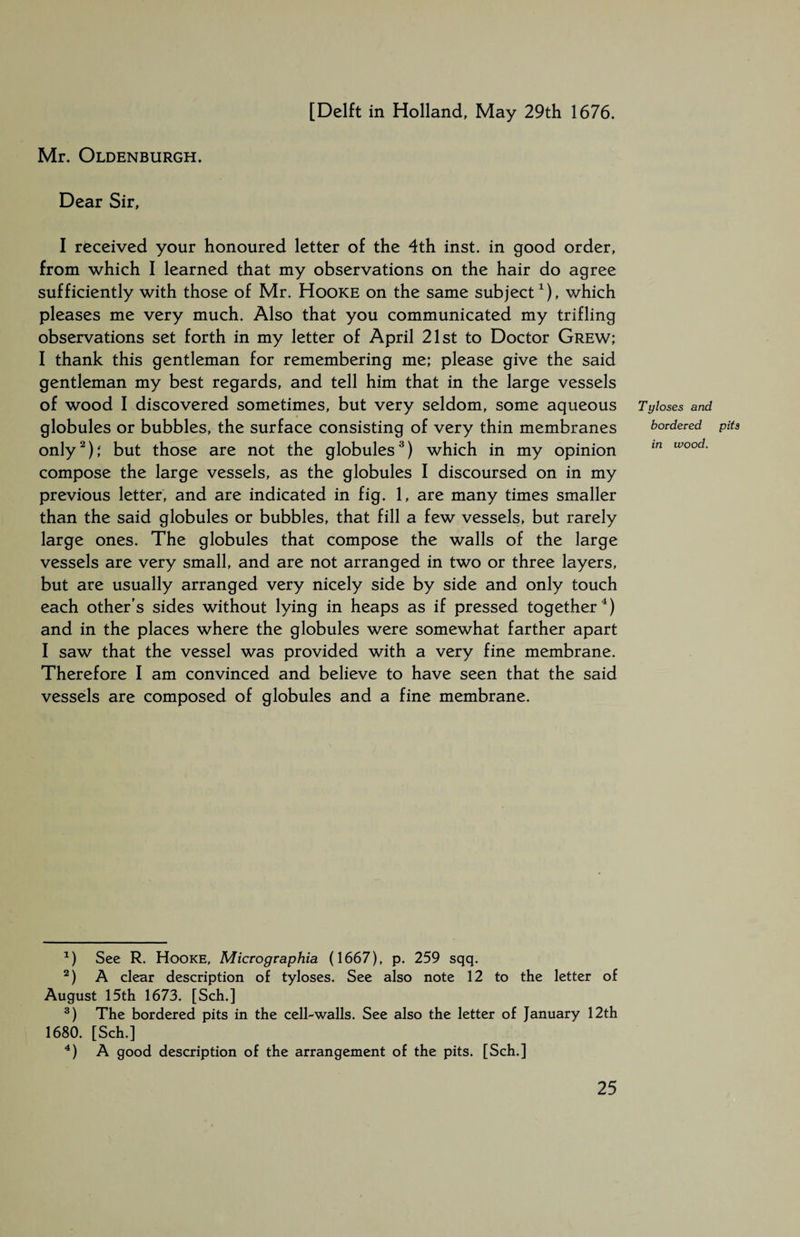 [Delft in Holland, May 29th 1676. Mr. Oldenburgh. Dear Sir, I received your honoured letter of the 4th inst. in good order, from which I learned that my observations on the hair do agree sufficiently with those of Mr. Hooke on the same subject1), which pleases me very much. Also that you communicated my trifling observations set forth in my letter of April 21st to Doctor Grew; I thank this gentleman for remembering me; please give the said gentleman my best regards, and tell him that in the large vessels of wood I discovered sometimes, but very seldom, some aqueous Tyloses and globules or bubbles, the surface consisting of very thin membranes bordered only2); but those are not the globules3) which in my opinion m wood‘ compose the large vessels, as the globules I discoursed on in my previous letter, and are indicated in fig. 1, are many times smaller than the said globules or bubbles, that fill a few vessels, but rarely large ones. The globules that compose the walls of the large vessels are very small, and are not arranged in two or three layers, but are usually arranged very nicely side by side and only touch each other's sides without lying in heaps as if pressed together4) and in the places where the globules were somewhat farther apart I saw that the vessel was provided with a very fine membrane. Therefore I am convinced and believe to have seen that the said vessels are composed of globules and a fine membrane. *) See R. Hooke, Micrographia (1667), p. 259 sqq. 2) A clear description of tyloses. See also note 12 to the letter of August 15th 1673. [Sch.] 3) The bordered pits in the cell-walls. See also the letter of January 12th 1680. [Sch.] 4) A good description of the arrangement of the pits. [Sch.] pits