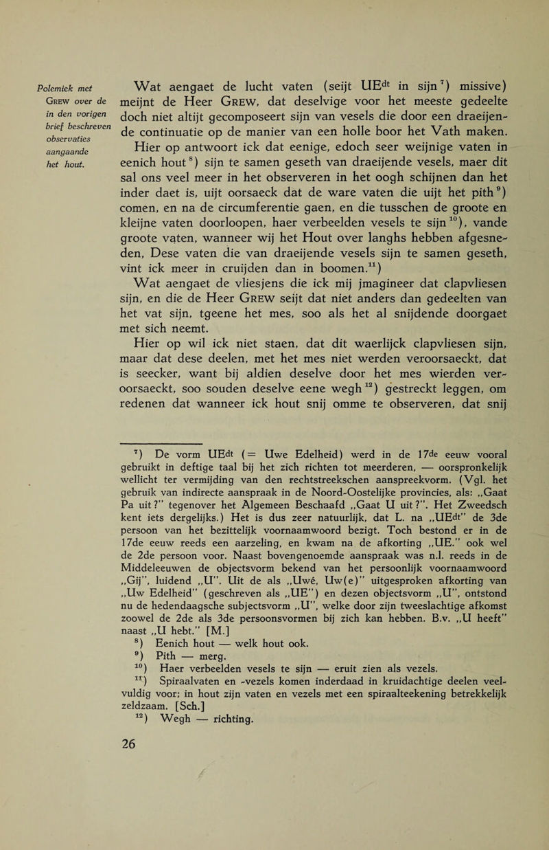 Polemiek met Grew over de in den vovigen brief beschreven observaties aangaande het hout. Wat aengaet de lucht vaten (seijt UEdt in sijn7) missive) meijnt de Heer Grew, dat deselvige voor het meeste gedeelte doch niet altijt gecomposeert sijn van vesels die door een draeijen- de continuatie op de manier van een holle boor het Vath maken. Hier op antwoort ick dat eenige, edoch seer weijnige vaten in eenich hout8) sijn te samen geseth van draeijende vesels, maer dit sal ons veel meer in het observeren in het oogh schijnen dan het inder daet is, uijt oorsaeck dat de ware vaten die uijt het pith9) comen, en na de circumferentie gaen, en die tusschen de groote en kleijne vaten doorloopen, haer verbeelden vesels te sijn10), vande groote vaten, wanneer wij het Hout over langhs hebben afgesne- den, Dese vaten die van draeijende vesels sijn te samen geseth, vint ick meer in cruijden dan in boomen.11) Wat aengaet de vliesjens die ick mij jmagineer dat clapvliesen sijn, en die de Heer Grew seijt dat niet anders dan gedeelten van het vat sijn, tgeene het mes, soo als het al snijdende doorgaet met sich neemt. Hier op wil ick niet staen, dat dit waerlijck clapvliesen sijn, maar dat dese deelen, met het mes niet werden veroorsaeckt, dat is seecker, want bij aldien deselve door het mes wierden ver- oorsaeckt, soo souden deselve eene wegh12) gestreckt leggen, om redenen dat wanneer ick hout snij omme te observeren, dat snij 7) De vorm UEdt (= Uwe Edelheid) werd in de 17de eeuw vooral gebruikt in deftige taal bij het zich richten tot meerderen, — oorspronkelijk wellicht ter vermijding van den rechtstreekschen aanspreekvorm. (Vgl. het gebruik van indirecte aanspraak in de Noord-Oostelijke provincies, als: „Gaat Pa uit?” tegenover het Algemeen Beschaafd „Gaat U uit?”. Het Zweedsch kent iets dergelijks,) Het is dus zeer natuurlijk, dat L. na „UEdt” de 3de persoon van het bezittelijk voornaamwoord bezigt. Toch bestond er in de 17de eeuw reeds een aarzeling, en kwam na de afkorting ,,UE.” ook wel de 2de persoon voor. Naast bovengenoemde aanspraak was n.l. reeds in de Middeleeuwen de objectsvorm bekend van het persoonlijk voornaamwoord „Gij”, luidend „U”. Uit de als „Uwé, Uw(e)” uitgesproken afkorting van „Uw Edelheid” (geschreven als „UE”) en dezen objectsvorm „U”, ontstond nu de hedendaagsche subjectsvorm „U”, welke door zijn tweeslachtige afkomst zoowel de 2de als 3de persoonsvormen bij zich kan hebben. B.v. ,,U heeft” naast „ U hebt.” [M.] 8) Eenich hout — welk hout ook. 9) Pith — merg. 10) Haer verbeelden vesels te sijn — eruit zien als vezels. 11) Spiraalvaten en -vezels komen inderdaad in kruidachtige deelen veel¬ vuldig voor; in hout zijn vaten en vezels met een spiraalteekening betrekkelijk zeldzaam. [Sch.] 12) Wegh — richting.
