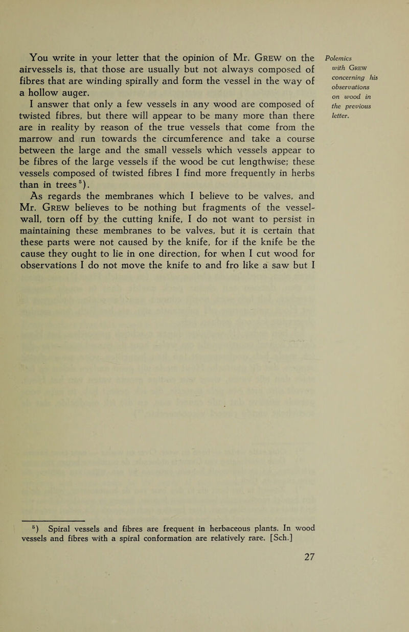 You write in your letter that the opinion of Mr. Grew on the airvessels is, that those are usually but not always composed of fibres that are winding spirally and form the vessel in the way of a hollow auger. I answer that only a few vessels in any wood are composed of twisted fibres, but there will appear to be many more than there are in reality by reason of the true vessels that come from the marrow and run towards the circumference and take a course between the large and the small vessels which vessels appear to be fibres of the large vessels if the wood be cut lengthwise; these vessels composed of twisted fibres I find more frequently in herbs than in trees5). As regards the membranes which I believe to be valves, and Mr. Grew believes to be nothing but fragments of the vessel- wall, torn off by the cutting knife, I do not want to persist in maintaining these membranes to be valves, but it is certain that these parts were not caused by the knife, for if the knife be the cause they ought to lie in one direction, for when I cut wood for observations I do not move the knife to and fro like a saw but I Polemics with Grew concerning his observations on wood in the previous letter. 5) Spiral vessels and fibres are frequent in herbaceous plants. In wood vessels and fibres with a spiral conformation are relatively rare. [Sch.]