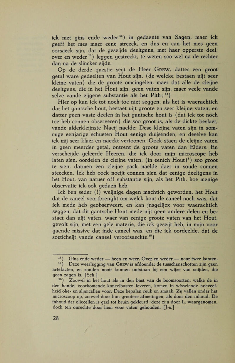 ick niet gins ende weder13) in gedaente van Sagen, maer ick geeff het mes maer eene streeck, en dus en can het mes geen oorsaeck sijn, dat de geseijde deeltgens, met haer opperste deel, over en weder13) leggen gestreckt, te weten soo wel na de rechter dan na de slincker sijde. Op de derde questie seijt de Heer Grew, datter een groot getal ware gedeelten van Hout sijn, (de welcke bestaen uijt seer kleine vaten) die de groote omcingelen, maer dat alle de cleijne deeltgens, die in het Hout sijn, geen vaten sijn, maer veele vande selve vande eijgene substantie als het Pith;14) Hier op kan ick tot noch toe niet seggen, als het is waerachtich dat het gantsche hout, bestaet uijt groote en seer kleijne vaten, en datter geen vaste deelen in het gantsche hout is (dat ick tot noch toe heb connen observeren) die soo groot is, als de dickte beslaet, vande alderkleijnste Naeij naelde; Dese kleijne vaten sijn in som¬ mige eenjarige schueten Hout eenige duijsenden, en deselve kan ick mij seer klaer en naeckt vertoonen. Oock staen de cleijne vaten in geen meerder getal, ontrent de groote vaten dan Elders. En verscheijde geleerde Heeren, die ick door mijn microscope heb laten sien, oordelen de cleijne vaten, (in eenich Hout)8) soo groot te sien, datmen een cleijne pack naelde daer in soude connen steecken. Ick heb oock noeijt connen sien dat eenige deeltgens in het Hout, van natuer off substantie sijn, als het Pith, hoe menige observatie ick ook gedaen heb. Ick ben seder (!) weijnige dagen machtich geworden, het Hout dat de caneel voortbrenght om welck hout de caneel noch was, dat ick mede heb geobserveert, en kan jnsgelijcx voor waerachtich seggen, dat dit gantsche Hout mede uijt geen andere delen en be¬ staet dan uijt vaten, waer van eenige groote vaten van het Hout, gevolt sijn, met een gele materie, die ick geseijt heb, in mijn voor gaende missive dat inde caneel was, en die ick oordeelde, dat de soeticheijt vande caneel veroorsaeckte.15) 13) Gins ende weder — heen en weer. Over en weder — naar twee kanten. 14) Deze weerlegging van Grew is afdoende; de tusschenschotten zijn geen artefacten, en zouden nooit kunnen ontstaan bij een wijze van snijden, die geen zagen is. [Sch.] 15) Zoowel in het hout als in den bast van de boomsoorten, welke de in den handel voorkomende kaneelbasten leveren, komen in wisselende hoeveel¬ heid olie- en slijmcellen voor. Deze bepalen reuk en smaak. Zij vallen onder het microscoop op, zoowel door hun grootere afmetingen, als door den inhoud. De inhoud der oliecellen is geel tot bruin gekleurd; deze zijn door L. waargenomen, doch ten onrechte door hem voor vaten gehouden. [J-s.]