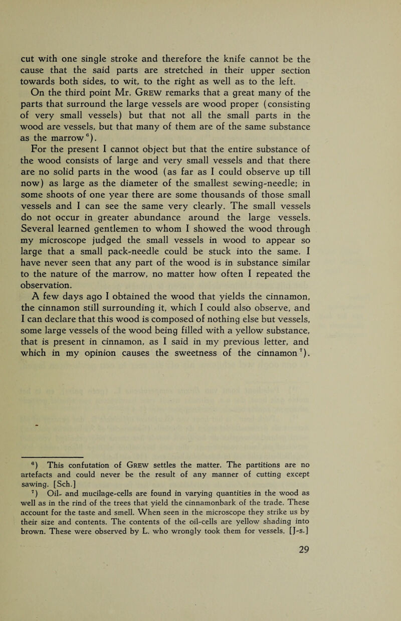 cut with one single stroke and therefore the knife cannot be the cause that the said parts are stretched in their upper section towards both sides, to wit, to the right as well as to the left. On the third point Mr. Grew remarks that a great many of the parts that surround the large vessels are wood proper (consisting of very small vessels) but that not all the small parts in the wood are vessels, but that many of them are of the same substance as the marrow6). For the present I cannot object but that the entire substance of the wood consists of large and very small vessels and that there are no solid parts in the wood (as far as I could observe up till now) as large as the diameter of the smallest sewing-needle; in some shoots of one year there are some thousands of those small vessels and I can see the same very clearly. The small vessels do not occur in greater abundance around the large vessels. Several learned gentlemen to whom I showed the wood through my microscope judged the small vessels in wood to appear so large that a small pack-needle could be stuck into the same. I have never seen that any part of the wood is in substance similar to the nature of the marrow, no matter how often I repeated the observation. A few days ago I obtained the wood that yields the cinnamon, the cinnamon still surrounding it, which I could also observe, and I can declare that this wood is composed of nothing else but vessels, some large vessels of the wood being filled with a yellow substance, that is present in cinnamon, as I said in my previous letter, and which in my opinion causes the sweetness of the cinnamon7). 6) This confutation of Grew settles the matter. The partitions are no artefacts and could never be the result of any manner of cutting except sawing. [Sch.] 7) Oil- and mucilage-cells are found in varying quantities in the wood as well as in the rind of the trees that yield the cinnamonbark of the trade. These account for the taste and smell. When seen in the microscope they strike us by their size and contents. The contents of the oil-cells are yellow shading into brown. These were observed by L. who wrongly took them for vessels. [J-s. ]