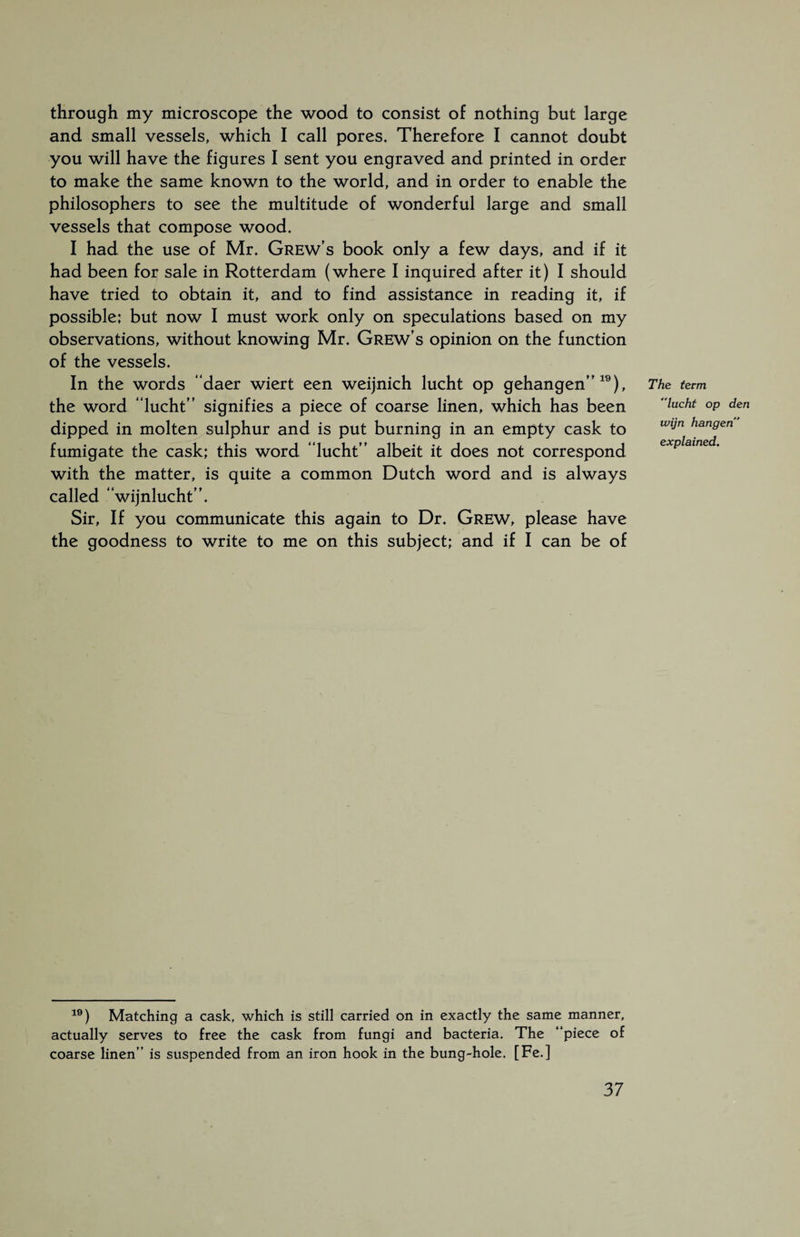 through my microscope the wood to consist of nothing but large and small vessels, which I call pores. Therefore I cannot doubt you will have the figures I sent you engraved and printed in order to make the same known to the world, and in order to enable the philosophers to see the multitude of wonderful large and small vessels that compose wood. I had the use of Mr. Grew's book only a few days, and if it had been for sale in Rotterdam (where I inquired after it) I should have tried to obtain it, and to find assistance in reading it, if possible; but now I must work only on speculations based on my observations, without knowing Mr. Grew's opinion on the function of the vessels. In the words “daer wiert een weijnich lucht op gehangen”19), the word “lucht” signifies a piece of coarse linen, which has been dipped in molten sulphur and is put burning in an empty cask to fumigate the cask; this word “lucht” albeit it does not correspond with the matter, is quite a common Dutch word and is always called “wijnlucht”. Sir, If you communicate this again to Dr. Grew, please have the goodness to write to me on this subject; and if I can be of The term lacht op den wijn hangen” explained. 19) Matching a cask, which is still carried on in exactly the same manner, actually serves to free the cask from fungi and bacteria. The “piece of coarse linen” is suspended from an iron hook in the bung-hole. [Fe.]
