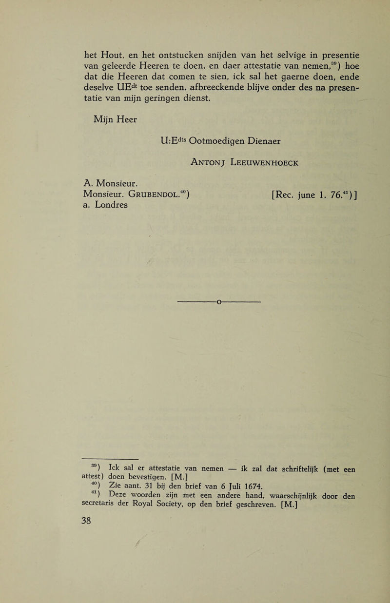 het Hout, en het ontstucken snijden van het selvige in presentie van geleerde Heeren te doen, en daer attestatie van nemen,39) hoe dat die Heeren dat comen te sien, ick sal het gaerne doen, ende deselve UEdt toe senden. afbreeckende blijve onder des na presen¬ tatie van mijn geringen dienst. Mijn Heer U:Edts Ootmoedigen Dienaer Antonj Leeuwenhoeck A. Monsieur. Monsieur. Grubendol.40) [Ree. june 1. 76.41)] a. Londres o 39) Ick sal er attestatie van nemen — ik zal dat schriftelijk (met een attest) doen bevestigen. [M.] 40) Zie aant. 31 bij den brief van 6 Juli 1674. 41) Deze woorden zijn met een andere hand, waarschijnlijk door den secretaris der Royal Society, op den brief geschreven. [M.]