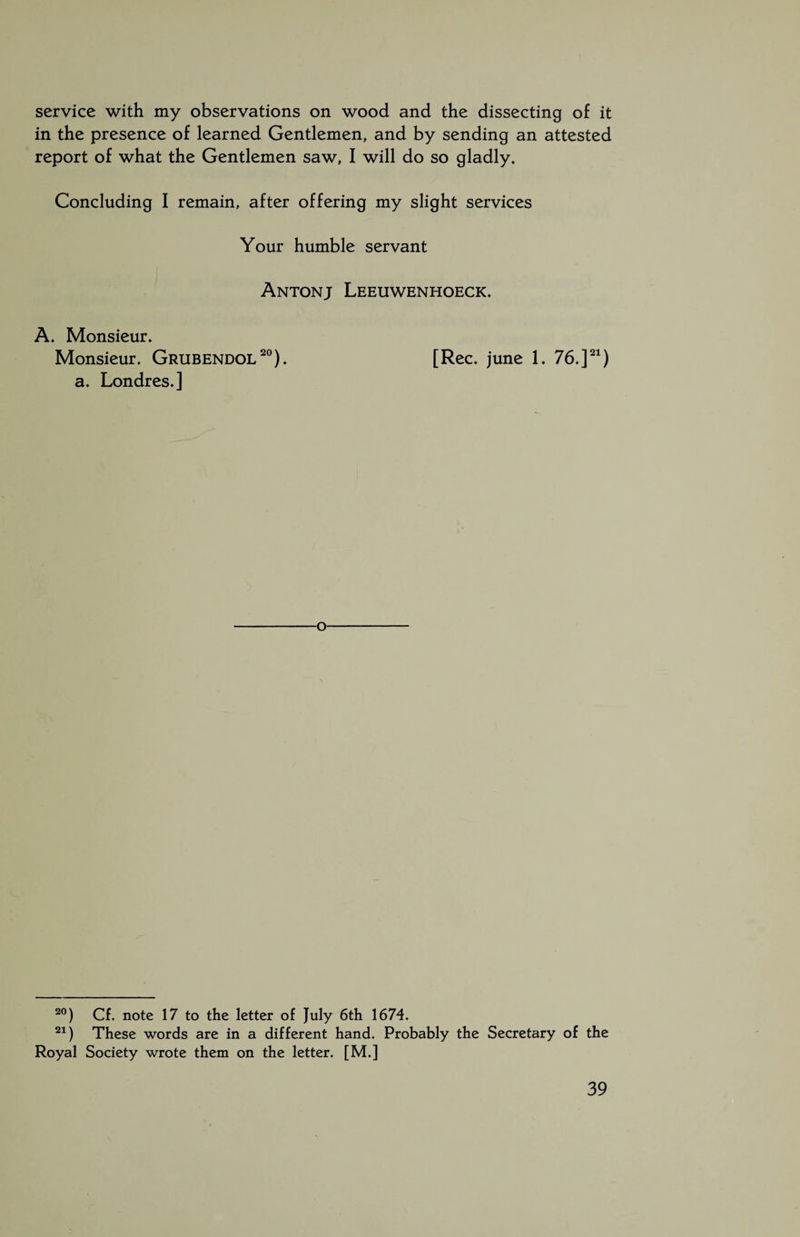 service with my observations on wood and the dissecting of it in the presence of learned Gentlemen, and by sending an attested report of what the Gentlemen saw, I will do so gladly. Concluding I remain, after offering my slight services Your humble servant Antonj Leeuwenhoeck. A. Monsieur. Monsieur. Grubendol20). [Ree. june 1. 76.]21) a. Londres.] o 20) Cf. note 17 to the letter of July 6th 1674. 21) These words are in a different hand. Probably the Secretary of the Royal Society wrote them on the letter. [M.]