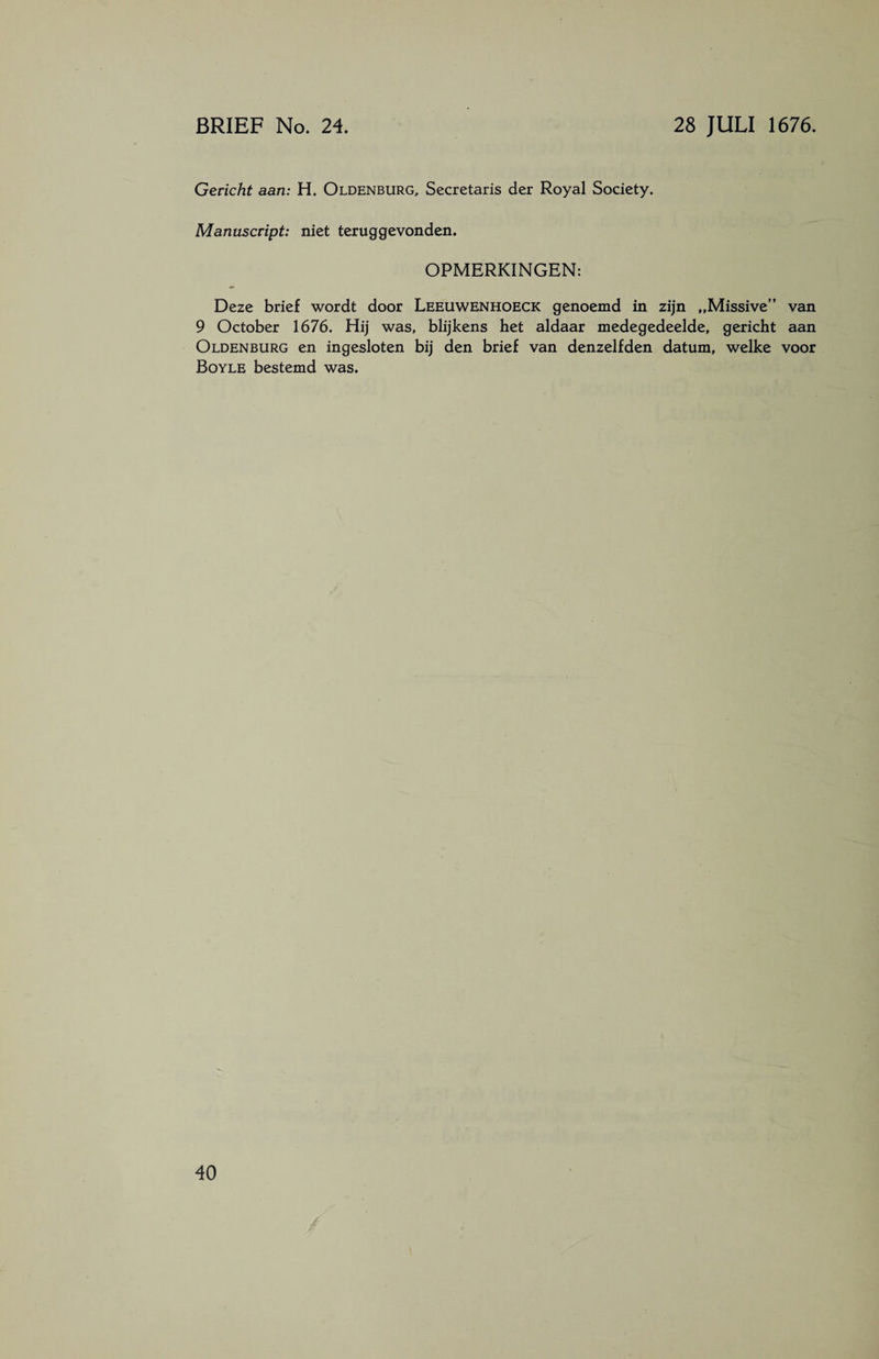 Gericht aan: H. Oldenburg, Secretaris der Royal Society. Manuscript: niet teruggevonden. OPMERKINGEN: Deze brief wordt door Leeuwenhoeck genoemd in zijn „Missive” 9 October 1676. Hij was, blijkens het aldaar medegedeelde, gericht Oldenburg en ingesloten bij den brief van denzelfden datum, welke Boyle bestemd was. van aan voor