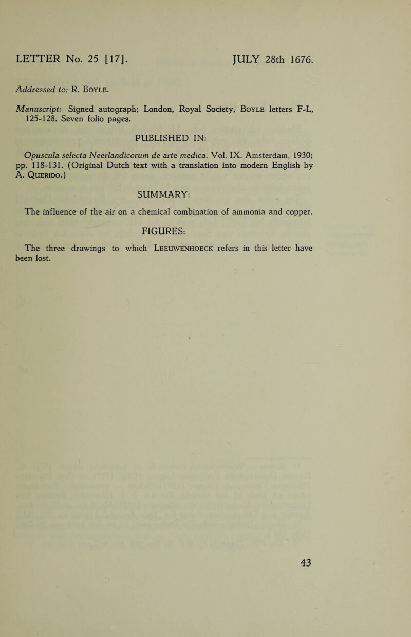 Addressed to: R. Boyle. Manuscript: Signed autograph; London, Royal Society, Boyle letters F-L, 125-128. Seven folio pages. PUBLISHED IN: Opuscula selecta Neerlandicorum de arte medica. Vol. IX. Amsterdam, 1930; pp. 118-131. (Original Dutch text with a translation into modern English by A. Querido.) SUMMARY: The influence of the air on a chemical combination of ammonia and copper. FIGURES: The three drawings to which Leeuwenhoeck refers in this letter have been lost.