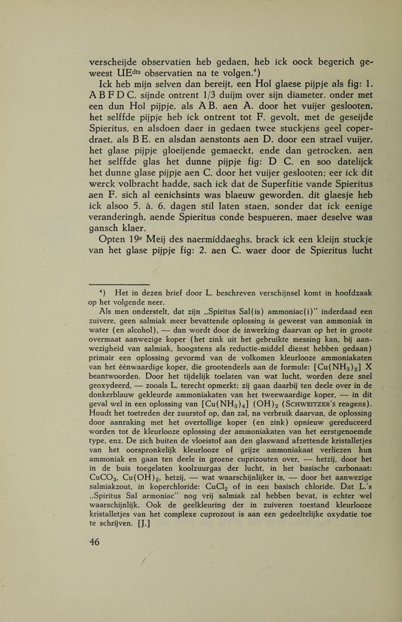 verscheijde observatien heb gedaen, heb ick oock begerich ge¬ weest UEdts observatien na te volgen.4) Ick heb mijn selven dan bereijt, een Hol glaese pijpje als fig: 1. A B F D C. sijnde ontrent 1/3 duijm over sijn diameter, onder met een dun Hol pijpje, als A B. aen A. door het vuijer geslooten, het selffde pijpje heb ick ontrent tot F. gevolt, met de geseijde Spieritus, en alsdoen daer in gedaen twee stuckjens geel coper- draet, als BE. en alsdan aenstonts aen D. door een strael vuijer, het glase pijpje gloeijende gemaeckt, ende dan getrocken, aen het selffde glas het dunne pijpje fig: D C. en soo datelijck het dunne glase pijpje aen C. door het vuijer geslooten; eer ick dit werck volbracht hadde, sach ick dat de Superfitie vande Spieritus aen F. sich al eenichsints was blaeuw geworden, dit glaesje heb ick alsoo 5. a. 6. dagen stil laten staen, sonder dat ick eenige veranderingh, aende Spieritus conde bespueren, maer deselve was gansch klaer. Opten 19e Meij des naermiddaeghs, brack ick een kleijn stuckje van het glase pijpje fig: 2. aen C. waer door de Spieritus lucht 4) Het in dezen brief door L. beschreven verschijnsel komt in hoofdzaak op het volgende neer. Als men onderstelt, dat zijn „Spiritus Sal(is) ammoniac(i)” inderdaad een zuivere, geen salmiak meer bevattende oplossing is geweest van ammoniak in water (en alcohol), — dan wordt door de inwerking daarvan op het in groote overmaat aanwezige koper (het zink uit het gebruikte messing kan, bij aan¬ wezigheid van salmiak, hoogstens als reductie-middel dienst hebben gedaan) primair een oplossing gevormd van de volkomen kleurlooze ammoniakaten van het éénwaardige koper, die grootendeels aan de formule: [Cu(NH3)2] X beantwoorden. Door het tijdelijk toelaten van wat lucht, worden deze snel geoxydeerd, — zooals L. terecht opmerkt; zij gaan daarbij ten deele over in de donkerblauw gekleurde ammoniakaten van het tweewaardige koper, — in dit geval wel in een oplossing van [Cu(NH3)4] (OH)2 (Schweitzer’s reagens). Houdt het toetreden der zuurstof op, dan zal, na verbruik daarvan, de oplossing door aanraking met het overtollige koper (en zink) opnieuw gereduceerd worden tot de kleurlooze oplossing der ammoniakaten van het eerstgenoemde type, enz. De zich buiten de vloeistof aan den glaswand af zettende kristalletjes van het oorspronkelijk kleurlooze of grijze ammoniakaat verliezen hun ammoniak en gaan ten deele in groene cuprizouten over, — hetzij, door het in de buis toegelaten koolzuurgas der lucht, in het basische carbonaat: CuC03, Cu(OH)2, hetzij, — wat waarschijnlijker is, — door het aanwezige salmiakzout, in koperchloride: CuCl2 of in een basisch chloride. Dat L.’s „Spiritus Sal armoniac” nog vrij salmiak zal hebben bevat, is echter wel waarschijnlijk. Ook de geelkleuring der in zuiveren toestand kleurlooze kristalletjes van het complexe cuprozout is aan een gedeeltelijke oxydatie toe te schrijven. [J.]