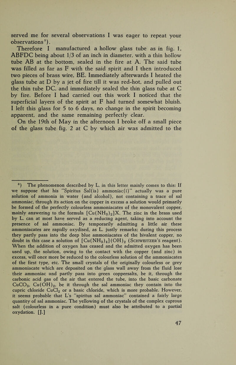 served me for several observations I was eager to repeat your observations3). Therefore I manufactured a hollow glass tube as in fig. 1, ABFDC being about 1/3 of an inch in diameter, with a thin hollow tube AB at the bottom, sealed in the fire at A. The said tube was filled as far as F with the said spirit and I then introduced two pieces of brass wire, BE. Immediately afterwards I heated the glass tube at D by a jet of fire till it was red-hot, and pulled out the thin tube DC, and immediately sealed the thin glass tube at C by fire. Before I had carried out this work I noticed that the superficial layers of the spirit at F had turned somewhat bluish. I left this glass for 5 to 6 days, no change in the spirit becoming apparent, and the same remaining perfectly clear. On the 19th of May in the afternoon I broke off a small piece of the glass tube fig. 2 at C by which air was admitted to the 3) The phenomenon described by L. in this letter mainly comes to this: If we suppose that his “Spiritus Sal (is) ammoniac (i)” actually was a pure solution of ammonia in water (and alcohol), not containing a trace of sal ammoniac, through its action on the copper in excess a solution would primarily be formed of the perfectly colourless ammoniacates of the monovalent copper, mainly answering to the formula [Cu(NH3)2]X. The zinc in the brass used by L. can at most have served as a reducing agent, taking into account the presence of sal ammoniac. By temporarily admitting a little air these ammoniacates are rapidly oxydised, as L. justly remarks; during this process they partly pass into the deep blue ammoniacates of the bivalent copper, no doubt in this case a solution of [Cu(NH3)4] (OH)2 (Schweitzer's reagent). When the addition of oxygen has ceased and the admitted oxygen has been used up, the solution, owing to the contact with the copper (and zinc) in excess, will once more be reduced to the colourless solution of the ammoniacates of the first type, etc. The small crystals of the originally colourless or grey ammoniacate which are deposited on the glass wall away from the fluid lose their ammoniac and partly pass into green coppersalts, be it, through the carbonic acid gas of the air that entered the tube, into the basic carbonate CuC03, Cu(OH)2, be it through the sal ammoniac they contain into the cupric chloride CuCl2 or a basic chloride, which is more probable. However, it seems probable that L’s “spiritus sal ammoniac” contained a fairly large quantity of sal ammoniac. The yellowing of the crystals of the complex cuprous salt (colourless in a pure condition) must also be attributed to a partial oxydation. [J.]