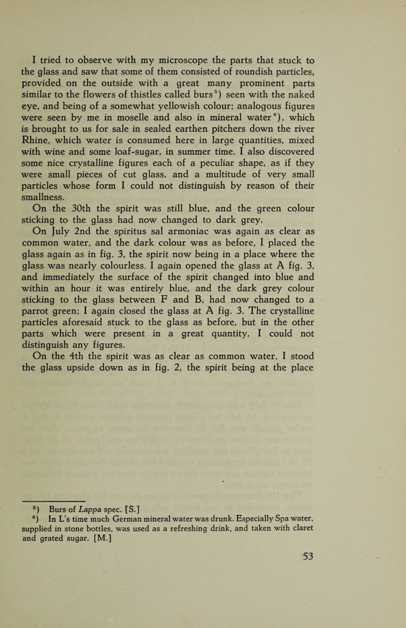 I tried to observe with my microscope the parts that stuck to the glass and saw that some of them consisted of roundish particles, provided on the outside with a great many prominent parts similar to the flowers of thistles called burs5) seen with the naked eye, and being of a somewhat yellowish colour; analogous figures were seen by me in moselle and also in mineral water6), which is brought to us for sale in sealed earthen pitchers down the river Rhine, which water is consumed here in large quantities, mixed with wine and some loaf-sugar, in summer time. I also discovered some nice crystalline figures each of a peculiar shape, as if they were small pieces of cut glass, and a multitude of very small particles whose form I could not distinguish by reason of their smallness. On the 30th the spirit was still blue, and the green colour sticking to the glass had now changed to dark grey. On July 2nd the spiritus sal armoniac was again as clear as common water, and the dark colour was as before, I placed the glass again as in fig. 3, the spirit now being in a place where the glass was nearly colourless. I again opened the glass at A fig. 3, and immediately the surface of the spirit changed into blue and within an hour it was entirely blue, and the dark grey colour sticking to the glass between F and B, had now changed to a parrot green; I again closed the glass at A fig. 3. The crystalline particles aforesaid stuck to the glass as before, but in the other parts which were present in a great quantity, I could not distinguish any figures. On the 4th the spirit was as clear as common water. I stood the glass upside down as in fig. 2, the spirit being at the place 5) Burs of Lappa spec. [ S. ] 6) In L’ s time much German mineral water was drunk. Especially Spa water, supplied in stone bottles, was used as a refreshing drink, and taken with claret and grated sugar. [M.]