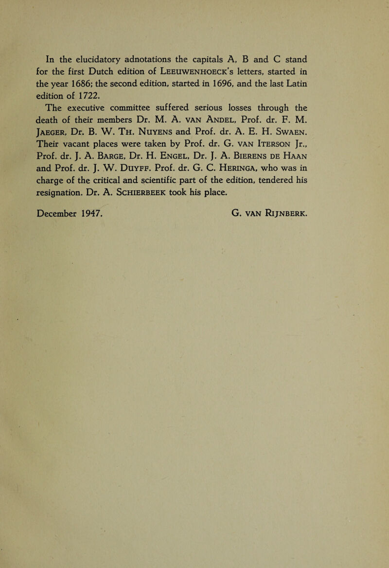 In the elucidatory adnotations the capitals A, B and C stand for the first Dutch edition of Leeuwenhoeck's letters, started in the year 1686; the second edition, started in 1696, and the last Latin edition of 1722. The executive committee suffered serious losses through the death of their members Dr. M. A. van Andel, Prof. dr. F. M. Jaeger, Dr. B. W. Th. Nuyens and Prof. dr. A. E. H. Swaen. Their vacant places were taken by Prof. dr. G. van Iterson Jr., Prof. dr. J. A. Barge, Dr. H. Engel, Dr, J. A. Bierens de Haan and Prof. dr. J. W. Duyff. Prof. dr. G. C. Heringa, who was in charge of the critical and scientific part of the edition, tendered his resignation. Dr. A. Schierbeek took his place. December 1947. G. VAN Rijnberk.