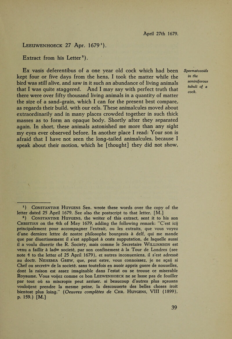 Leeuwenhoeck 27 Apr. 1679^). Extract from his Letter^). April 27th 1679. Ex vasis deferentibus of a one year old cock which had been kept four or five days from the hens, I took the matter while the bird was still alive, and saw in it such an abundance of living animals that I was quite staggered. And I may say with perfect truth that there were over fifty thousand living animals in a quantity of matter the size of a sand-grain, which I can for the present best compare, as regards their build, with our eels. These animalcules moved about extraordinarily and in many places crowded together in such thick masses as to form an opaque body. Shortly after they separated again. In short, these animals astonished me more than any sight my eyes ever observed before. In another place I read: Your son is afraid that I have not seen the long-tailed animalcules, because I speak about their motion, which he [thought] they did not show. Spermatozoids in the seminiferous tubuli of a cock. CoNSTANTii^E HuYGENS Sen. Wrote these words over the copy of the letter dated 25 April 1679. See also the postscript to that letter. [M.] *) Constantine Huygens, the writer of this extract, sent it to his son Christian on the 4th of May 1679, adding the following remark: “C’est icij principalement pour accompagner I'extrait, ou les extraits, que vous voyez d'une derniere lettre de nostre philosophe bourgeois a delf, qui me mande que par diuertissement il s’est appliqué a ceste supputation, de laquelle aussi il a voulu diuertir the R. Society, mais comme le Secretaire Williamson est venu a faillir a ladte societé, par son confinement a la Tour de Londres (see note 4 to the letter of 25 April 1679), et autres inconueniens, il s’est adressé au doctr. Nehemia Grew, que, peut estre, vous connoissez, je ne sgaij si Chef ou secretre de la societé. sans toutefois en auoir appris guere de nouuelles, dont la raison est assez imaginable dans I’estat ou se trouue ce miserable Royaume. Vous voijez comme ce bon Leewenhoeck ne se lasse pas de fouiller par tout ou sa miscropie peut arriuer. si beaucoup d’autres plus s?auans vouloijent prendre la mesme peine, la descouuerte des belles choses iroit bientost plus loing.” {Oeuvres completes de Chr. Huygens, VIII (1899), p. 159.) [M.]