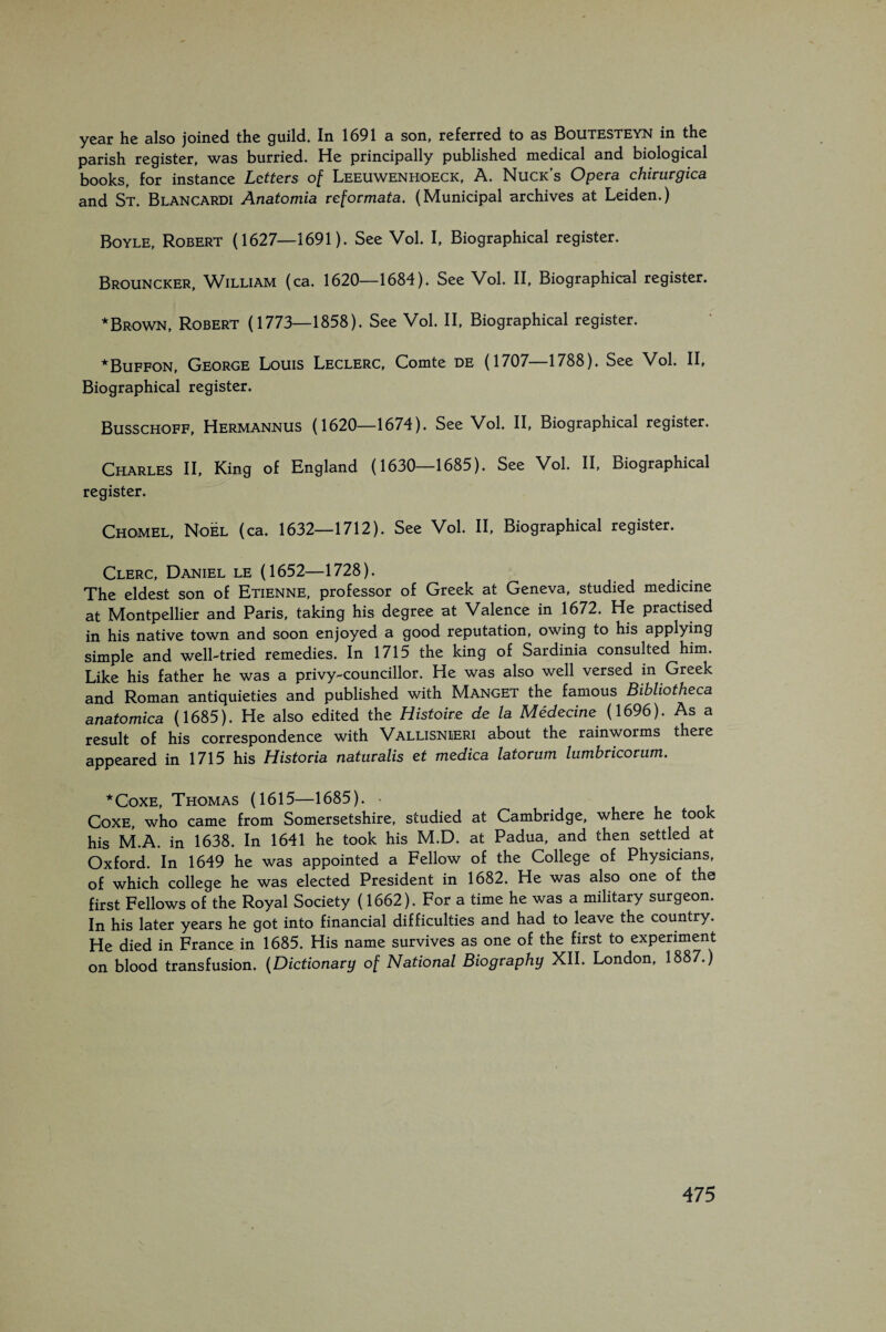 year he also joined the guild. In 1691 a son, referred to as Boutesteyn in the parish register, was hurried. He principally published medical and biological books, for instance Letters of Leeuwenhoeck, A. Nuck’s Opera chiruvgica and St. Blancardi Anatomia reformata. (Municipal archives at Leiden.) Boyle, Robert (1627—1691). See Vol. I, Biographical register. Brouncker, William (ca. 1620—1684). See Vol. II, Biographical register. *Brown, Robert (1773—1858). See Vol. II, Biographical register. *Buffon, George Louis Leclerc, Comte de (1707—1788). See Vol. II, Biographical register. Busschoff, Hermannus (1620—1674). See Vol. II, Biographical register. Charles II, King of England (1630-1685). See Vol. II, Biographical register. Chomel, Noel (ca. 1632—1712). See Vol. II, Biographical register. Clerc, Daniel le (1652—1728). The eldest son of Etienne, professor of Greek at Geneva, studied medicine at Montpellier and Paris, taking his degree at Valence in 1672. He practised in his native town and soon enjoyed a good reputation, owing to his applying simple and well-tried remedies. In 1715 the king of Sardinia consulted him. Like his father he was a privy-councillor. He was also well versed in Greek and Roman antiquieties and published with Manget the famous Bibliotheca anatomica (1685). He also edited the Histoire de la Médecine (1696). As a result of his correspondence with Vallisnieri about the rainworms there appeared in 1715 his Historia natmalis et medica latorum lumbricorum. *CoxE, Thomas (1615—1685). > CoxE, who came from Somersetshire, studied at Cambridge, where he took his M.A. in 1638. In 1641 he took his M.D. at Padua, and then settled at Oxford. In 1649 he was appointed a Fellow of the College of Physicians, of which college he was elected President in 1682. He was also one of the first Fellows of the Royal Society (1662). For a time he was a military surgeon. In his later years he got into financial difficulties and had to leave the country. He died in France in 1685. His name survives as one of the first to experiment on blood transfusion. {Dictionary of National Biography XII. London, 1887.)