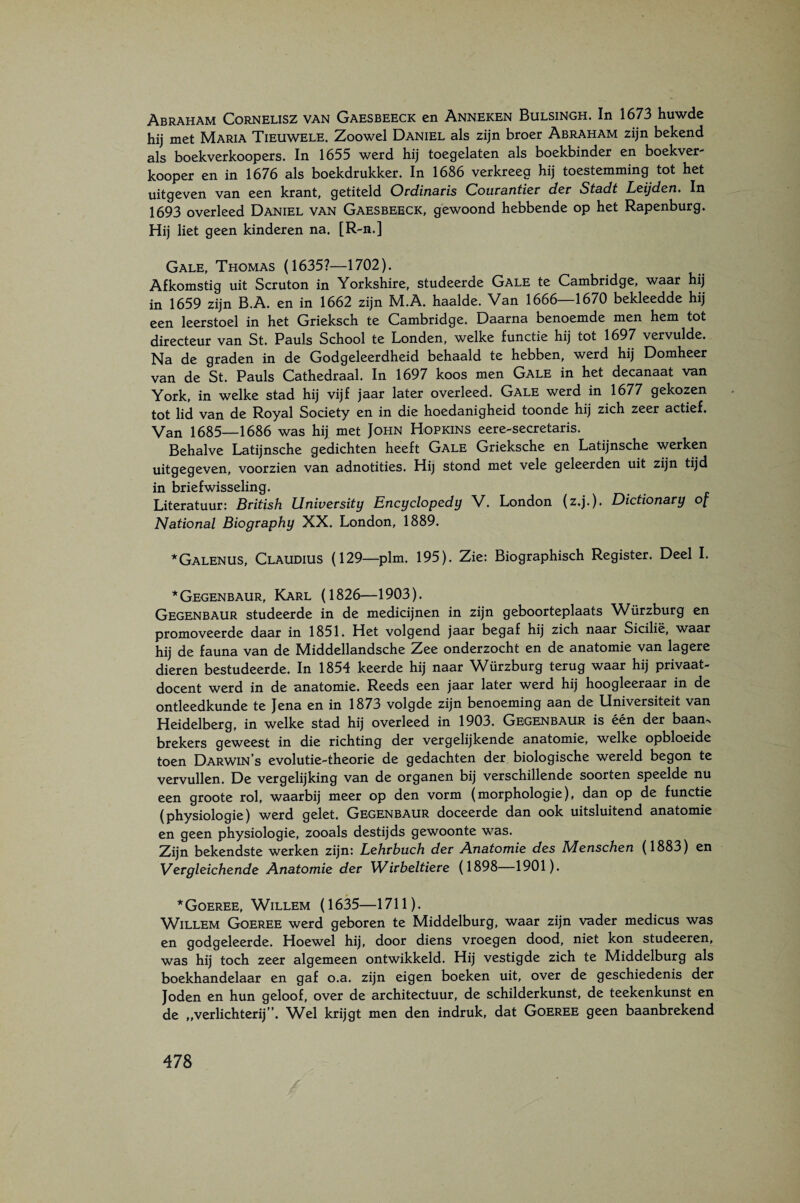 Abraham Cornelisz van Gaesbeeck en Anneken Bulsingh. In 1673 huwde hij met Maria Tieuwele. Zoowel Daniel als zijn broer Abraham zijn bekend als boekverkoopers. In 1655 werd hij toegelaten als boekbinder en boekver kooper en in 1676 als boekdrukker. In 1686 verkreeg hij toestemming tot het uitgeven van een krant, getiteld Ovd.ind.tis Couva.ntier der Sta.dt Leijden, In 1693 overleed Daniel van Gaesbeeck, gewoond hebbende op het Rapenburg. Hij liet geen kinderen na. [R-n.] Gale, Thomas (1635?—1702). Afkomstig uit Scruton in Yorkshire, studeerde Gale te Cambridge, waar hij in 1659 zijn B.A. en in 1662 zijn M.A. haalde. Van 1666—1670 bekleedde hij een leerstoel in het Grieksch te Cambridge. Daarna benoemde men hem tot directeur van St. Pauls School te Londen, welke functie hij tot 1697 vervulde. Na de graden in de Godgeleerdheid behaald te hebben, werd hij Domheer van de St. Pauls Cathedraal. In 1697 koos men Gale in het decanaat van York, in welke stad hij vijf jaar later overleed. Gale werd in 1677 gekozen tot lid van de Royal Society en in die hoedanigheid toonde hij zich zeer actief. Van 1685—1686 was hij met John Hopkins eere-secretaris. Behalve Latijnsche gedichten heeft Gale Grieksche en Latijnsche werken uitgegeven, voorzien van adnotities. Hij stond met vele geleerden uit zijn tijd in briefwisseling. Literatuur: British University Encyclopedy V. London (z.j.). Dictionary of National Biography XX. London, 1889. *Galenus, Claudius (129—plm. 195). Zie: Biographisch Register. Deel I. *Gegenbaur, Karl (1826—1903). Gegenbaur studeerde in de medicijnen in zijn geboorteplaats Würzburg en promoveerde daar in 1851. Het volgend jaar begaf hij zich naar Sicilië, waar hij de fauna van de Middellandsche Zee onderzocht en de anatomie van lagere dieren bestudeerde, In 1854 keerde hij naar Würzburg terug waar hij privaat¬ docent werd in de anatomie. Reeds een jaar later werd hij hoogleeraar in de ontleedkunde te Jena en in 1873 volgde zijn benoeming aan de Universiteit van Heidelberg, in welke stad hij overleed in 1903. Gegenbaur is één der baan. brekers geweest in die richting der vergelijkende anatomie, welke opbloeide toen Darwin’s evolutie-theorie de gedachten der biologische wereld begon te vervullen. De vergelijking van de organen bij verschillende soorten speelde nu een groote rol, waarbij meer op den vorm (morphologie), dan op de functie (physiologie) werd gelet, Gegenbaur doceerde dan ook uitsluitend anatomie en geen physiologie, zooals destijds gewoonte was. Zijn bekendste werken zijn: Lehrbuch der Anatomie des Menschen (1883) en Vergleichende Anatomie der Wirbeltiere (1898—1901). *Goeree, Willem (1635—1711). Willem Goeree werd geboren te Middelburg, waar zijn vader medicus was en godgeleerde. Hoewel hij, door diens vroegen dood, niet kon studeeren, was hij toch zeer algemeen ontwikkeld. Hij vestigde zich te Middelburg als boekhandelaar en gaf o.a. zijn eigen boeken uit, over de geschiedenis der Joden en hun geloof, over de architectuur, de schilderkunst, de teekenkunst en de „verlichterij”. Wel krijgt men den indruk, dat Goeree geen baanbrekend