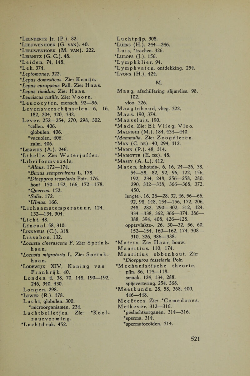 *Leendertz Jr. (P.). 82. ■^Leeuwenhoek (G. van). 40. *Leeuwenhoek (M. van). 222. *Leibnitz (G. C.). 48. *Leiden. 74, 148. ■^Lek. 374. *Leptomonas, 322. *Lepus domesticus. Zie: K o n ij n. *Lepus europaeus Pall. Zie: Haas. *Lepus timidus. Zie: Haas. *Leuciscus rutilis. Zie: V o o r n. ■^Leucocyten, mensch. 92—96. Levensverschijnselen. 6, 16, 182, 204, 320, 332. Lever. 252—254, 270, 298, 302. *cellen. 406. globulen. 406. ■^vacuolen. 406. zalm. 406. ■^Libavius (A.). 246. *Li belle. Zie: Waterjuffer. ■^Libriformvezels, *Alnus. 172—174. * Buxus sempervirens L. 178. *Diospyros tesselaria Poir. 176. hout. 150-152, 166, 172—178. *Quercus. 152. *Salix. 172. *Ulmus, 166. ■‘^Lichaamstemperatuur. 124, 132—134, 304. ■‘'Licht. 48. L i n e a a 1. 58, 310. * Linnaeus (C.). 318. Lissabon. 132. *Locusfa cinerascens F. Zie: Sprink¬ haan. *Locusta migratoria L. Zie: Sprink¬ haan. ■*Lodewijk XIV, Koning van F r a n k r ij k. 40. Londen. 4, 38, 70, 148, 190-192, 246, 340, 430. Longen. 298. *Lower (R.). 378. Lucht, globulen. 300. ■‘'microörganismen. 234. Luchtbelletjes. Zie: *Kool- zuurvorming. ■‘'Luchtdruk. 452. L u c h t p ij p. 308. *Lüers (H.). 244—246. Luis, *trachee. 326. ■*Lulofs (J.). 156. *Lymphk lier. 94. *Lymphvaten, ontdekking. 254. *Lyons (H.). 424. M. Maag, afschilfering slijmvlies. 98, 102. vloo. 326. Maaginhoud, vlieg. 322. Maas. 190, 374. *M aas sluis. 190. *Made. Zie: Ei; Vlieg; Vloo. Malpighi (M.). 184, 434—440. * Mammalia. Zie: Zoogdieren. *Man (C. de). 40, 294, 312. * Marin (P.). 48, 314. ■‘'Mariotte (E. de). 48. *Massy (A. L.). 412. Maten, inhouds-. 6, 16, 24—26, 38, 54-58, 82, 92, 96, 122, 156, 192, 234, 248, 256—258, 280, 290, 332—338, 366—368, 372, 450. lengte-. 16, 26—28, 32, 46, 56—66, 92, 98, 148, 154—156, 172, 206, 248, 282, 290—302, 312, 324, 334—338, 362, 366—374, 386— 388, 394, 408, 426—428. oppervlakte-. 26, 30—32, 56, 60, 152—154, 160—162, 174, 308— 310, 326, 386—388. *Matrix. Zie: Haar, bouw. Mauritius. 110, 174. Mauritius ebbenhout. Zie: *Diospyros tesselaria Poir. *Mechanistische theorie, pijn. 86, 114—118. smaak. 124, 134, 288. spijsvertering. 254, 368. *M eet kun de. 28, 58, 368, 400, 446—448. Meeëters. Zie: *Comedones. Meikever. 312—316. * geslachtsorganen. 314—316. *sperma. 314. * spermatozoïden. 314.