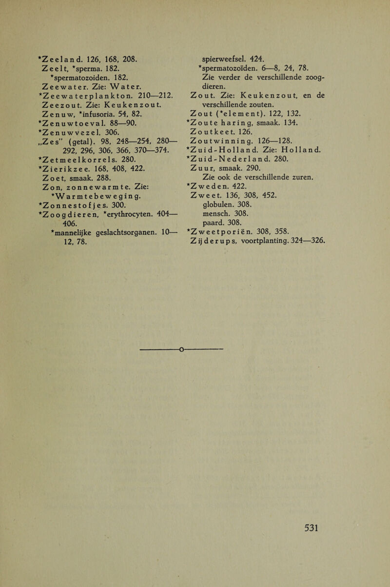 *Z eel and. 126, 168, 208. Zeelt, *sperma. 182. *spermatozoiden. 182. Zeewater. Zie: Water. *Zeewa terplankton. 210—212. Zeezout. Zie: Keukenzout. Zenuw, *infusoria. 54, 82. *Zenuwtoeval. 88—90. *Z en uw vezel. 306. „Zes” (getal). 98, 248—254, 280— 292, 296, 306, 366, 370—374. *Zetmeelkorrels. 280. *Zierikzee. 168, 408, 422. Zoet, smaak. 288. Zon, zonnewarmte. Zie: *W armtebeweging. *Zonnestofjes. 300. *Zoog dieren, *erythrocyten. 404— 406. ^mannelijke geslachtsorganen. 10— 12, 78. spierweefsel. 424. *spermatozoïden. 6—8, 24, 78. Zie verder de verschillende zoog¬ dieren. Zout. Zie: Keukenzout, en de verschillende zouten. Zout (*element). 122, 132. *Zoute haring, smaak. 134. Zoutkeet. 126. Zoutwinning. 126—128. *Zui d-Holland. Zie: Holland. *Z u i d - N e d e r 1 a n d. 280. Zuur, smaak. 290. Zie ook de verschillende zuren. *Zweden. 422. Zweet. 136, 308, 452. globulen. 308. mensch. 308. paard. 308. *Zweetporiën. 308, 358. Z ij d e r u p s, voortplanting. 324—326. O