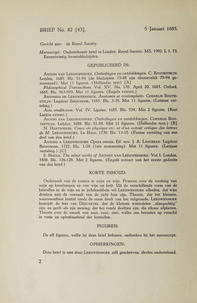 BRIEF No. 82 [43]. 5 Januari 1685. Gericht aan: de Royal Society. Manuscript: Ondertekende brief te Londen, Royal Society. MS. 1902. L 1. 73. Eenentwintig kwartobladzijden. GEPUBLICEERD IN: Antoni van Leeuwenhoek, Ontledingen en ontdekkingen. C. Boutesteijn. Leijden, 1685. Blz. 51-94 (de bladzijden 73-88 zijn abusievelijk 79-94 ge¬ nummerd). Met 11 figuren. (Hollandse text) [A] Philosophical Transactions. Vol. XV. No. 170. April 20. 1685. Oxford, 1685. Blz. 963-979. Met 11 figuren. (Engels extract.) Antonius de Leeuwenhoeck, Anatomia et contemplatio. Cornelis Boute¬ steijn. Lugduni Batavorum, 1685. Blz. 3-35. Met 11 figuren. (Latijnse ver¬ taling.) Acta eruditorum. Vol. IV. Lipsiae, 1685. Blz. 534. Met 2 figuren. (Kort Latijns extract.) Antoni van Leeuwenhoek, Ontledingen en ontdekkingen. Cornelis Bou¬ testeijn. Leijden, 1698. Blz. 51-88. Met 11 figuren. (Hollandse text.) [B] N. Hartsoeker, Cours de physique etc. et d un extrait critique des lettres de M. Leeuwenhoek. La Haye, 1730. Blz. 13-15. (Franse vertaling van een deel van den brief.) Antonii a Leeuwenhoek Opera omnia. Ed. nov. J. A. Langerak. Lugduni Batavorum, 1722. Blz. 1-28 (1ste nummering). Met 11 figuren. (Latijnse vertaling.) [C] S. Hoole, The select works of Antony van Leeuwenhoek. Vol I. London, 1800. Blz. 126-128. Met 2 figuren. (Engels extract van het eerste gedeelte van den brief.) KORTE INHOUD: Onderzoek van de zouten in azijn en wijn. Proeven over de werking van azijn op kreeftsogen en van wijn op krijt. Uit de verschillende vorm van de kristallen in de wijn en in jichtknobbels wil Leeuwenhoek afleiden, dat wijn drinken niet de oorzaak van de jicht kan zijn. Theorie, dat het kleinste, waarneembare kristal reeds de vorm heeft van het volgroeide. Leeuwenhoek bestrijdt de leer van Descartes, dat de kleinste waterdelen „slangachtig” zijn, en geeft als zijn mening, dat het ronde deeltjes zijn, die elkaar afplatten. Theorie over de smaak van zout, zuur, zoet, welke zou berusten op verschil in vorm en oplosbaarheid der kristallen. FIGUREN: De elf figuren, welke bij deze brief behoren, ontbreken bij het manuscript. OPMERKINGEN: Deze brief is niet door Leeuwenhoek zelf geschreven, slechts ondertekend.