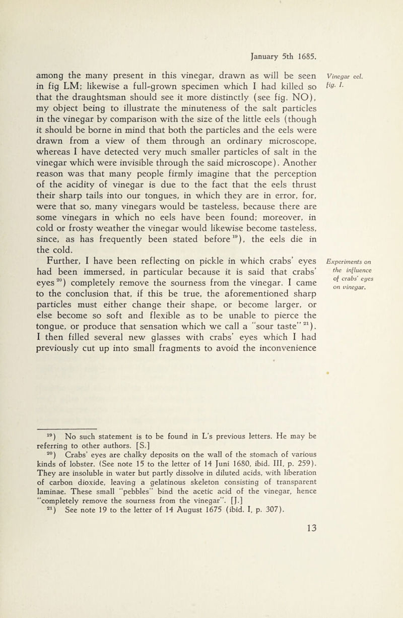 among the many present in this vinegar, drawn as will be seen in fig LM; likewise a full-grown specimen which I had killed so that the draughtsman should see it more distinctly (see fig. NO), my object being to illustrate the minuteness of the salt particles in the vinegar by comparison with the size of the little eels (though it should be borne in mind that both the particles and the eels were drawn from a view of them through an ordinary microscope, whereas I have detected very much smaller particles of salt in the vinegar which were invisible through the said microscope). Another reason was that many people firmly imagine that the perception of the acidity of vinegar is due to the fact that the eels thrust their sharp tails into our tongues, in which they are in error, for, were that so, many vinegars would be tasteless, because there are some vinegars in which no eels have been found; moreover, in cold or frosty weather the vinegar would likewise become tasteless, since, as has frequently been stated before19), the eels die in the cold. Further, I have been reflecting on pickle in which crabs’ eyes had been immersed, in particular because it is said that crabs’ eyes20) completely remove the sourness from the vinegar. I came to the conclusion that, if this be true, the aforementioned sharp particles must either change their shape, or become larger, or else become so soft and flexible as to be unable to pierce the tongue, or produce that sensation which we call a “sour taste”21). I then filled several new glasses with crabs’ eyes which I had previously cut up into small fragments to avoid the inconvenience Vinegar eel. fig. I. Experiments on the influence of crabs’ eyes on vinegar. 19) No such statement is to be found in L’s previous letters. He may be referring to other authors. [S.] 20) Crabs’ eyes are chalky deposits on the wall of the stomach of various kinds of lobster. (See note 15 to the letter of 14 Juni 1680, ibid. Ill, p. 259). They are insoluble in water but partly dissolve in diluted acids, with liberation of carbon dioxide, leaving a gelatinous skeleton consisting of transparent laminae. These small “pebbles” bind the acetic acid of the vinegar, hence “completely remove the sourness from the vinegar”. [J.] 21) See note 19 to the letter of 14 August 1675 (ibid. I, p. 307).