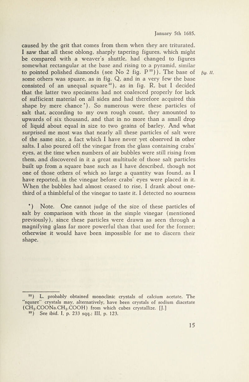 caused by the grit that comes from them when they are triturated. I saw that all these oblong, sharply tapering figures, which might be compared with a weaver’s shuttle, had changed to figures somewhat rectangular at the base and rising to a pyramid, similar to pointed polished diamonds (see No 2 fig. P22)). The base of fig. //. some others was spuare, as in fig. Q, and in a very few the base consisted of an unequal square23), as in fig. R, but I decided that the latter two specimens had not coalesced properly for lack of sufficient material on all sides and had therefore acquired this shape by mere chance *). So numerous were these particles of salt that, according to my own rough count, they amounted to upwards of six thousand, and that in no more than a small drop of liquid about equal in size to two grains of barley. And what surprised me most was that nearly all these particles of salt were of the same size, a fact which I have never yet observed in other salts. I also poured off the vinegar from the glass containing crabs’ eyes, at the time when numbers of air bubbles were still rising from them, and discovered in it a great multitude of those salt particles built up from a square base such as I have described, though not one of those others of which so large a quantity was found, as I have reported, in the vinegar before crabs’ eyes were placed in it. When the bubbles had almost ceased to rise, I drank about one- third of a thimbleful of the vinegar to taste it. I detected no sourness *) Note. One cannot judge of the size of these particles of salt by comparison with those in the simple vinegar (mentioned previously), since these particles were drawn as seen through a magnifying glass far more powerful than that used for the former; otherwise it would have been impossible for me to discern their shape. 22) L. probably obtained monoclinic crystals of calcium acetate. The “square” crystals may, alternatively, have been crystals of sodium diacetate (CH3.COONa.CH3.COOH) from which cubes crystallize. [J.] 23) See ibid. I, p. 233 sqq.; Ill, p. 123.