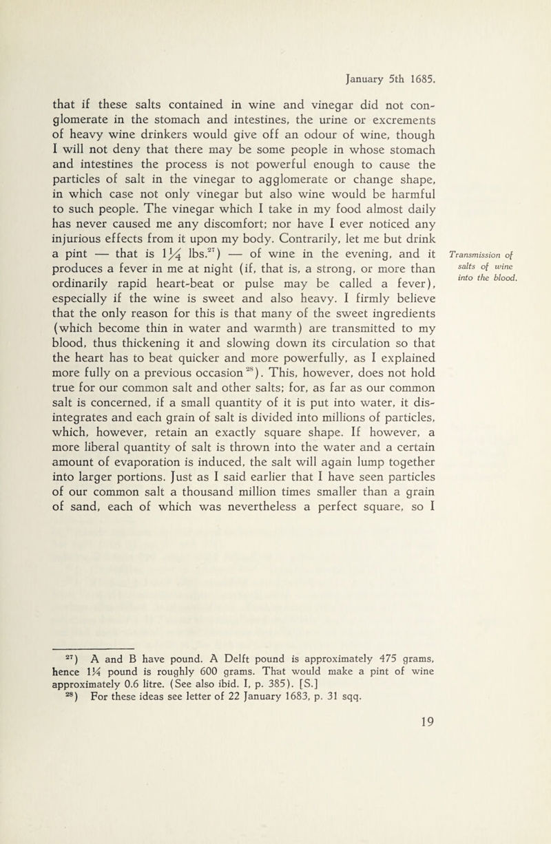 that if these salts contained in wine and vinegar did not con¬ glomerate in the stomach and intestines, the urine or excrements of heavy wine drinkers would give off an odour of wine, though I will not deny that there may be some people in whose stomach and intestines the process is not powerful enough to cause the particles of salt in the vinegar to agglomerate or change shape, in which case not only vinegar but also wine would be harmful to such people. The vinegar which I take in my food almost daily has never caused me any discomfort; nor have I ever noticed any injurious effects from it upon my body. Contrarily, let me but drink a pint — that is \]/^ lbs.2‘) — of wine in the evening, and it produces a fever in me at night (if, that is, a strong, or more than ordinarily rapid heart-beat or pulse may be called a fever), especially if the wine is sweet and also heavy. I firmly believe that the only reason for this is that many of the sweet ingredients (which become thin in water and warmth) are transmitted to my blood, thus thickening it and slowing down its circulation so that the heart has to beat quicker and more powerfully, as I explained more fully on a previous occasion'^). This, however, does not hold true for our common salt and other salts; for, as far as our common salt is concerned, if a small quantity of it is put into water, it dis¬ integrates and each grain of salt is divided into millions of particles, which, however, retain an exactly square shape. If however, a more liberal quantity of salt is thrown into the water and a certain amount of evaporation is induced, the salt will again lump together into larger portions. Just as I said earlier that I have seen particles of our common salt a thousand million times smaller than a grain of sand, each of which was nevertheless a perfect square, so I Transmission of salts of wine into the blood, 27) A and B have pound. A Delft pound is approximately 475 grams, hence 134 pound is roughly 600 grams. That would make a pint of wine approximately 0.6 litre. (See also ibid. I, p. 385). [S.] 28) For these ideas see letter of 22 January 1683, p. 31 sqq.