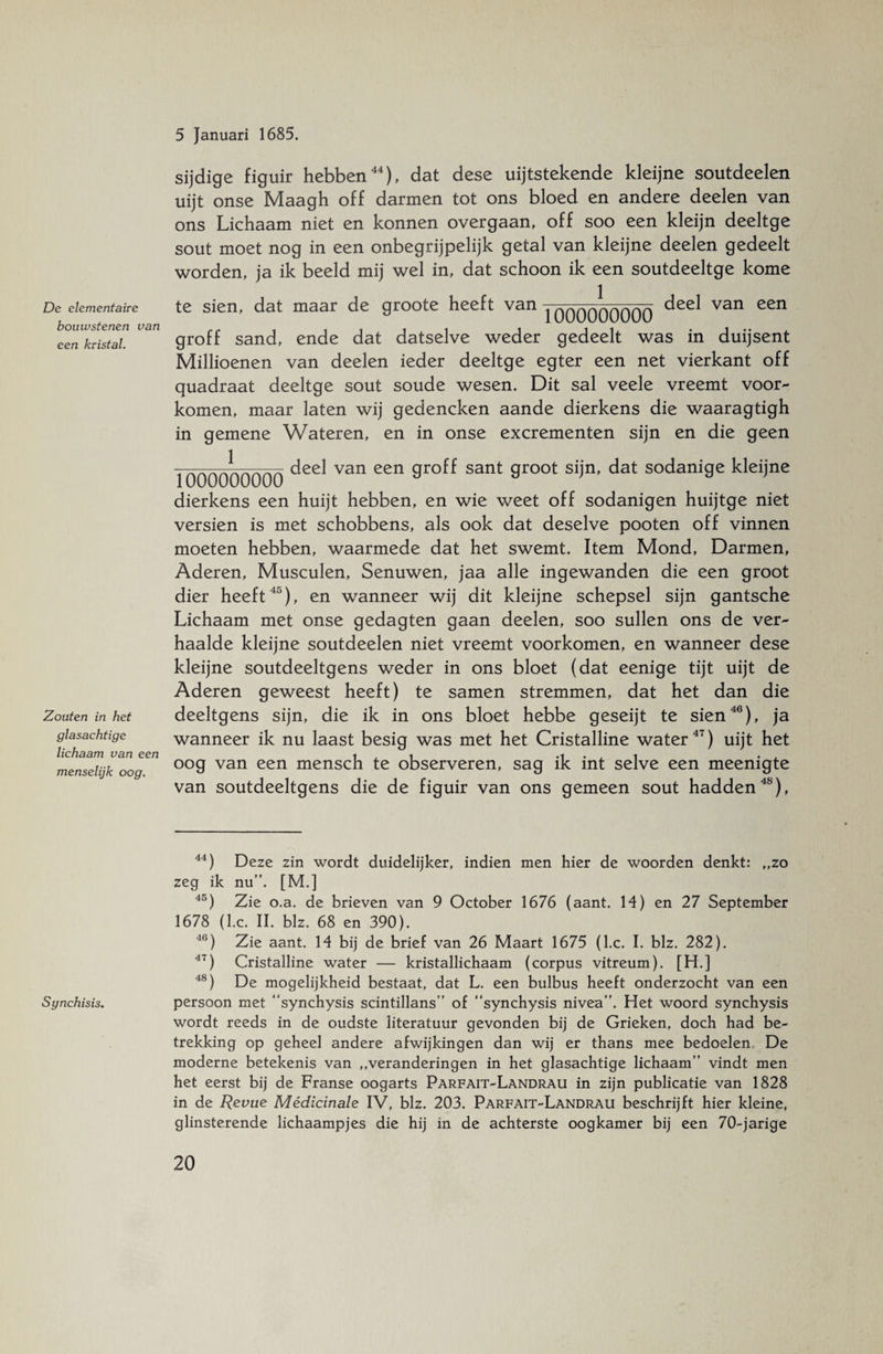 De elementaire bouwstenen van een kristal. Zouten in het glasachtige lichaam van een menselijk oog. sijdige figuir hebben44), dat dese uijtstekende kleijne soutdeelen uijt onse Maagh off darmen tot ons bloed en andere deelen van ons Lichaam niet en konnen overgaan, off soo een kleijn deeltge sout moet nog in een onbegrijpelijk getal van kleijne deelen gedeelt worden, ja ik beeld mij wel in, dat schoon ik een soutdeeltge kome te sien, dat maar de groote heeft van ^qqqqqqqqq deel van een groff sand, ende dat datselve weder gedeelt was in duijsent Millioenen van deelen ieder deeltge egter een net vierkant off quadraat deeltge sout soude wesen. Dit sal veele vreemt voor¬ komen, maar laten wij gedencken aande dierkens die waaragtigh in gemene Wateren, en in onse excrementen sijn en die geen 1 1000000000 deel van een groff sant groot sijn, dat sodanige kleijne dierkens een huijt hebben, en wie weet off sodanigen huijtge niet versien is met schobbens, als ook dat deselve pooten off vinnen moeten hebben, waarmede dat het swemt. Item Mond, Darmen, Aderen, Musculen, Senuwen, jaa alle ingewanden die een groot dier heeft45), en wanneer wij dit kleijne schepsel sijn gantsche Lichaam met onse gedagten gaan deelen, soo sullen ons de ver¬ haalde kleijne soutdeelen niet vreemt voorkomen, en wanneer dese kleijne soutdeeltgens weder in ons bloet (dat eenige tijt uijt de Aderen geweest heeft) te samen stremmen, dat het dan die deeltgens sijn, die ik in ons bloet hebbe geseijt te sien46), ja wanneer ik nu laast besig was met het Cristalline water47) uijt het oog van een mensch te observeren, sag ik int selve een meenigte van soutdeeltgens die de figuir van ons gemeen sout hadden48), Synchisis. 44) Deze zin wordt duidelijker, indien men hier de woorden denkt: „zo zeg ik nu”. [M.] 45) Zie o.a. de brieven van 9 October 1676 (aant. 14) en 27 September 1678 (l.c. II. blz. 68 en 390). 46) Zie aant. 14 bij de brief van 26 Maart 1675 (l.c. I. blz. 282). 47) Cristalline water — kristallichaam (corpus vitreum). [H.] 4S) De mogelijkheid bestaat, dat L. een bulbus heeft onderzocht van een persoon met ‘‘synchysis scintillans” of ‘‘synchysis nivea”. Het woord synchysis wordt reeds in de oudste literatuur gevonden bij de Grieken, doch had be¬ trekking op geheel andere afwijkingen dan wij er thans mee bedoelen De moderne betekenis van „veranderingen in het glasachtige lichaam” vindt men het eerst bij de Franse oogarts Parfait-Landrau in zijn publicatie van 1828 in de Revue Médicinale IV, blz. 203. Parfait-Landrau beschrijft hier kleine, glinsterende lichaampjes die hij in de achterste oogkamer bij een 70-jarige