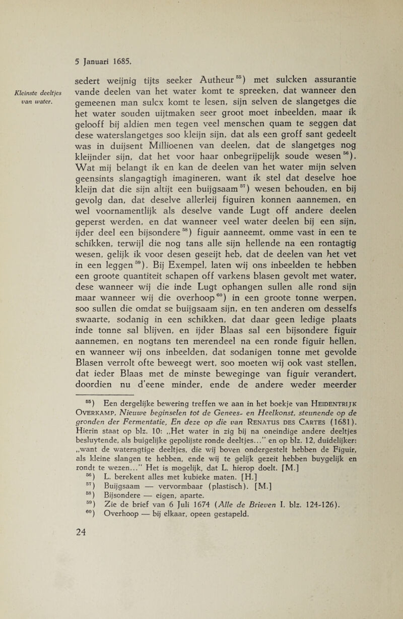Kleinste deeltjes van water. 5 Januari 1685. sedert weijnig tijts seeker Autheur55) met sulcken assurantie vande deelen van het water komt te spreeken, dat wanneer den gemeenen man sulcx komt te lesen, sijn selven de slangetges die het water souden uijtmaken seer groot moet inbeelden, maar ik gelooff bij aldien men tegen veel menschen quam te seggen dat dese waterslangetges soo kleijn sijn, dat als een groff sant gedeelt was in duijsent Millioenen van deelen, dat de slangetges nog kleijnder sijn, dat het voor haar onbegrijpelijk soude wesen56). Wat mij belangt ik en kan de deelen van het water mijn selven geensints slangagtigh imagineren, want ik stel dat deselve hoe kleijn dat die sijn altijt een buijgsaam51) wesen behouden, en bij gevolg dan, dat deselve allerleij figuiren konnen aannemen, en wel voornamentlijk als deselve vande Lugt off andere deelen geperst werden, en dat wanneer veel water deelen bij een sijn, ijder deel een bijsondere58) figuir aanneemt, omme vast in een te schikken, terwijl die nog tans alle sijn hellende na een rontagtig wesen, gelijk ik voor desen geseijt heb, dat de deelen van het vet in een leggen59). Bij Exempel, laten wij ons inbeelden te hebben een groote quantiteit schapen off varkens blasen gevolt met water, dese wanneer wij die inde Lugt ophangen sullen alle rond sijn maar wanneer wij die overhoop60) in een groote tonne werpen, soo sullen die omdat se buijgsaam sijn, en ten anderen om desselfs swaarte, sodanig in een schikken, dat daar geen ledige plaats inde tonne sal blijven, en ijder Blaas sal een bijsondere figuir aannemen, en nogtans ten merendeel na een ronde figuir hellen, en wanneer wij ons inbeelden, dat sodanigen tonne met gevolde Blasen verrolt ofte beweegt wert, soo moeten wij ook vast stellen, dat ieder Blaas met de minste beweginge van figuir verandert, doordien nu d’eene minder, ende de andere weder meerder 55) Een dergelijke bewering treffen we aan in het boekje van Heidentrijk Overkamp, Nieuwe beginselen tot de Genees- en Heelkonst, steunende op de gronden der Fermentatie, En deze op die van Renatus DES Cartes (1681). Hierin staat op blz. 10: ,,Het water in zig bij na oneindige andere deeltjes besluytende, als buigelijke gepolijste ronde deeltjes...” en op blz. 12, duidelijker: „want de wateragtige deeltjes, die wij boven ondergestelt hebben de Figuir, als kleine slangen te hebben, ende wij te gelijk gezeit hebben buygelijk en rondt te wezen...” Het is mogelijk, dat L. hierop doelt. fM.] 56) L. berekent alles met kubieke maten. [H.] 57) Buijgsaam — vervormbaar (plastisch). [M.] 58) Bijsondere — eigen, aparte. 59) Zie de brief van 6 Juli 1674 {Alle de Brieven I. blz. 124-126). 60) Overhoop — bij elkaar, opeen gestapeld.