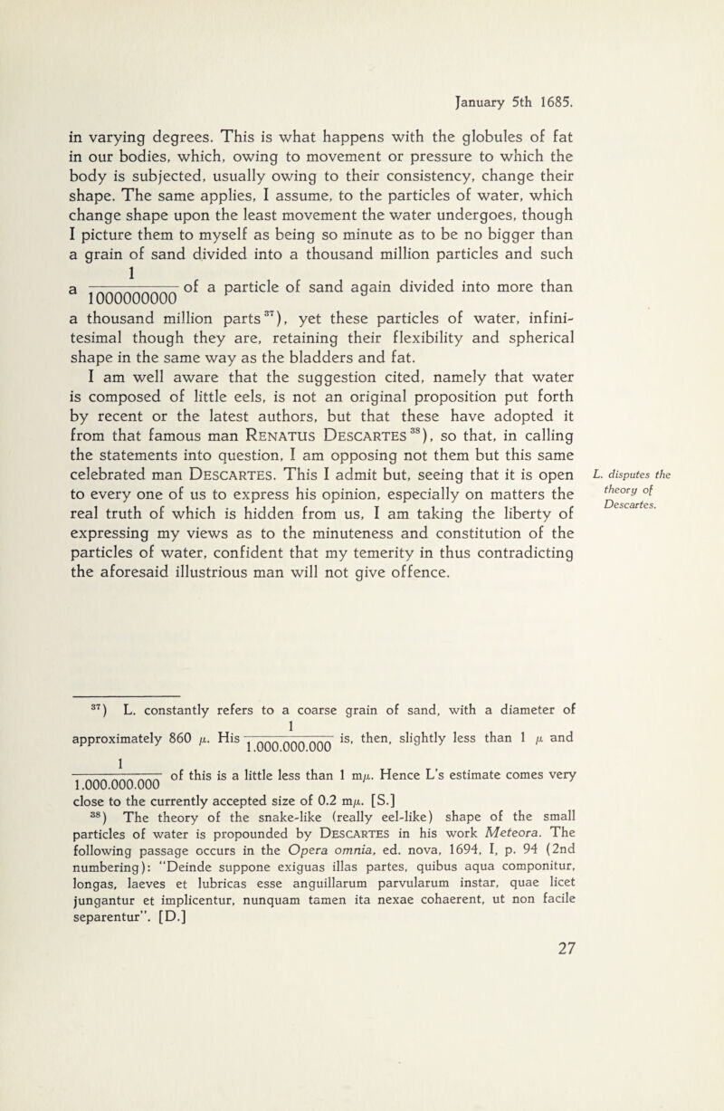 in varying degrees. This is what happens with the globules of fat in our bodies, which, owing to movement or pressure to which the body is subjected, usually owing to their consistency, change their shape. The same applies, I assume, to the particles of water, which change shape upon the least movement the water undergoes, though I picture them to myself as being so minute as to be no bigger than a grain of sand divided into a thousand million particles and such 1 a . ~_of a particle of sand again divided into more than 1000000000 F a a thousand million parts37), yet these particles of water, infini¬ tesimal though they are, retaining their flexibility and spherical shape in the same way as the bladders and fat. I am well aware that the suggestion cited, namely that water is composed of little eels, is not an original proposition put forth by recent or the latest authors, but that these have adopted it from that famous man Renatus Descartes38), so that, in calling the statements into question, ! am opposing not them but this same celebrated man Descartes. This I admit but, seeing that it is open to every one of us to express his opinion, especially on matters the real truth of which is hidden from us, I am taking the liberty of expressing my views as to the minuteness and constitution of the particles of water, confident that my temerity in thus contradicting the aforesaid illustrious man will not give offence. L. disputes the theory of Descartes. 37) L. constantly refers to a coarse grain of sand, with a diameter of 1 approximately 860 y. His j qqq qqq qqq *s> then, slightly less than 1 /x and 1 1.000.000.000 of this is a little less than 1 m/x. Hence L’s estimate comes very close to the currently accepted size of 0.2 m/x. [S.] 38) The theory of the snake-like (really eel-like) shape of the small particles of water is propounded by Descartes in his work Meteora. The following passage occurs in the Opera omnia, ed. nova, 1694, I, p. 94 (2nd numbering): “Deinde suppone exiguas illas partes, quibus aqua componitur, longas, laeves et lubricas esse anguillarum parvularum instar, quae licet jungantur et implicentur, nunquam tarnen ita nexae cohaerent, ut non facile separentur”. [D.]