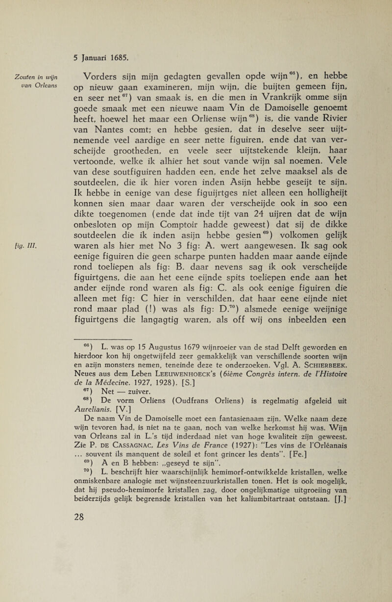 Zouten in wijn van Orleans lig. ui. Vorders sijn mijn gedagten gevallen opde wijn03), en hebbe op nieuw gaan examineren, mijn wijn, die buijten gemeen fijn, en seer net67) van smaak is, en die men in Vrankrijk omme sijn goede smaak met een nieuwe naam Vin de Damoiselle genoemt heeft, hoewel het maar een Orliense wijn68) is, die vande Rivier van Nantes comt; en hebbe gesien, dat in deselve seer uijt- nemende veel aardige en seer nette figuiren, ende dat van vei> scheijde grootheden, en veele seer uijtstekende kleijn, haar vertoonde, welke ik alhier het sout vande wijn sal noemen. Vele van dese soutfiguiren hadden een, ende het zelve maaksel als de soutdeelen, die ik hier voren inden Asijn hebbe geseijt te sijn. Ik hebbe in eenige van dese figuijrtges niet alleen een holligheijt konnen sien maar daar waren der verscheijde ook in soo een dikte toegenomen (ende dat inde tijt van 24 uijren dat de wijn onbesloten op mijn Comptoir hadde geweest) dat sij de dikke soutdeelen die ik inden asijn hebbe gesien69) volkomen gelijk waren als hier met No 3 fig: A. wert aangewesen. Ik sag ook eenige figuiren die geen scharpe punten hadden maar aande eijnde rond toeliepen als fig: B. daar nevens sag ik ook verscheijde figuirtgens, die aan het eene eijnde spits toeliepen ende aan het ander eijnde rond waren als fig: C. als ook eenige figuiren die alleen met fig: C hier in verschilden, dat haar eene eijnde niet rond maar plad (!) was als fig: D.70) alsmede eenige weijnige figuirtgens die langagtig waren, als off wij ons inbeelden een 66) L. was op 15 Augustus 1679 wijnroeier van de stad Delft geworden en hierdoor kon hij ongetwijfeld zeer gemakkelijk van verschillende soorten wijn en azijn monsters nemen, teneinde deze te onderzoeken. Vgl. A. Schierbeek. Neues aus dem Leben Leeuwenhoeck’s (6ième Congres intern, de l’Histoire de la Médecine. 1927, 1928). [S.] 67) Net — zuiver. 68) De vorm Orliens (Oudfrans Orliens) is regelmatig afgeleid uit Aurelianis. [V.] De naam Vin de Damoiselle moet een fantasienaam zijn. Welke naam deze wijn tevoren had, is niet na te gaan, noch van welke herkomst hij was. Wijn van Orleans zal in L.’s tijd inderdaad niet van hoge kwaliteit zijn geweest. Zie P. de Cassagnac, Les Vins de France (1927): “Les vins de l’Orléanais ... souvent ils manquent de soleil et font grincer les dents”. [Fe.] 69) A en B hebben: „geseyd te sijn”. 70) L. beschrijft hier waarschijnlijk hemimorf-ontwikkelde kristallen, welke onmiskenbare analogie met wijnsteenzuurkristallen tonen. Het is ook mogelijk, dat hij pseudo-hemimorfe kristallen zag, door ongelijkmatige uitgroeiing van beiderzijds gelijk begrensde kristallen van het kaliumbitartraat ontstaan. [J.]