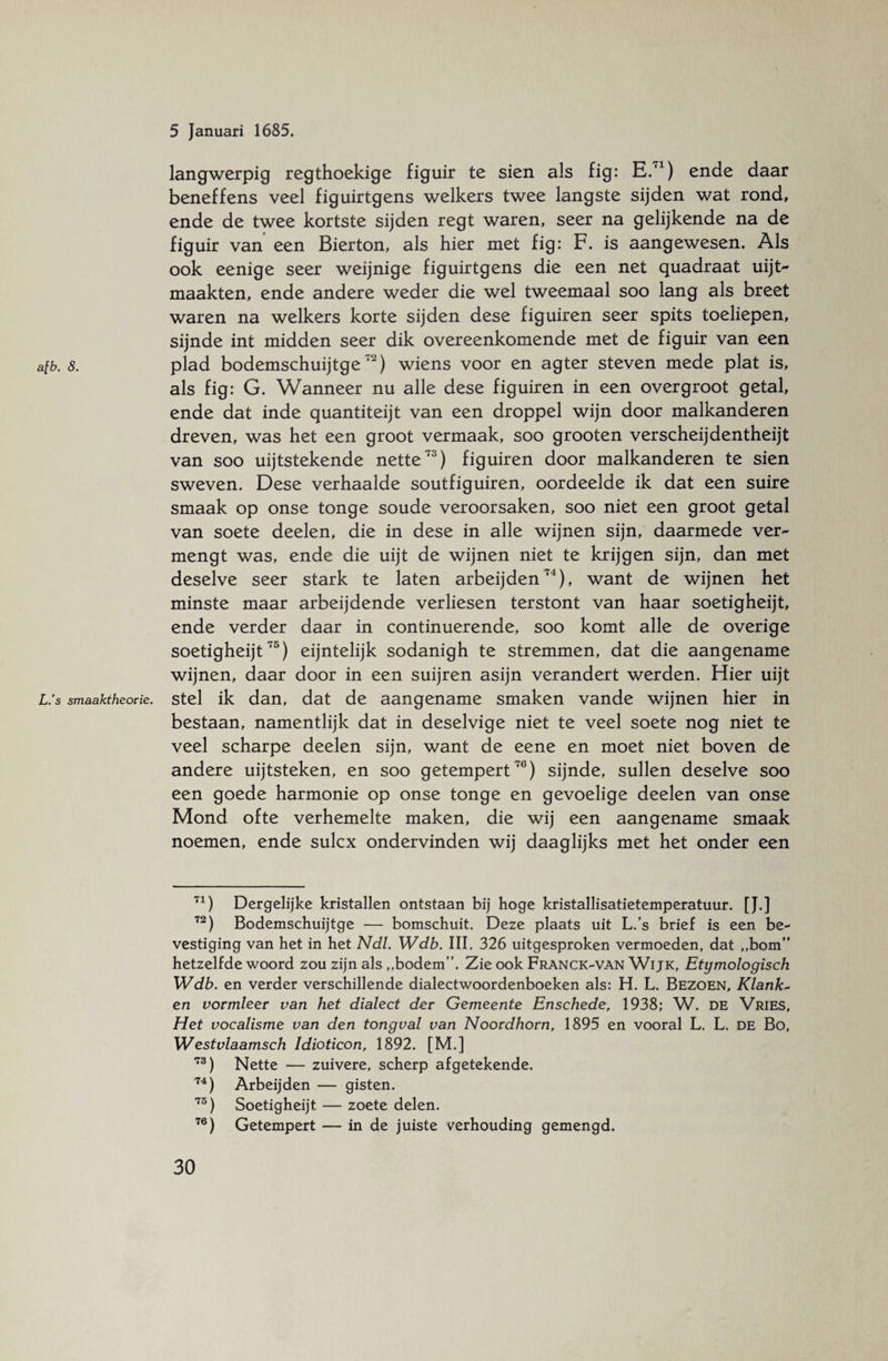 langwerpig regthoekige figuir te sien als fig: E.71) ende daar beneffens veel figuirtgens welkers twee langste sijden wat rond, ende de twee kortste sijden regt waren, seer na gelijkende na de figuir van een Bierton, als hier met fig: F. is aangewesen. Als ook eenige seer weijnige figuirtgens die een net quadraat uijt- maakten, ende andere weder die wel tweemaal soo lang als breet waren na welkers korte sijden dese figuiren seer spits toeliepen, sijnde int midden seer dik overeenkomende met de figuir van een afb. 8. plad bodemschuijtgeT) wiens voor en agter steven mede plat is, als fig: G. Wanneer nu alle dese figuiren in een overgroot getal, ende dat inde quantiteijt van een droppel wijn door malkanderen dreven, was het een groot vermaak, soo grooten verscheijdentheijt van soo uijtstekende nette73) figuiren door malkanderen te sien sweven. Dese verhaalde soutfiguiren, oordeelde ik dat een suire smaak op onse tonge soude veroorsaken, soo niet een groot getal van soete deelen, die in dese in alle wijnen sijn, daarmede ver¬ mengt was, ende die uijt de wijnen niet te krijgen sijn, dan met deselve seer stark te laten arbeijden74), want de wijnen het minste maar arbeijdende verliesen terstont van haar soetigheijt, ende verder daar in continuerende, soo komt alle de overige soetigheijt75) eijntelijk sodanigh te stremmen, dat die aangename wijnen, daar door in een suijren asijn verandert werden. Hier uijt L.’s smaaktheorie. stel ik dan, dat de aangename smaken vande wijnen hier in bestaan, namentlijk dat in deselvige niet te veel soete nog niet te veel scharpe deelen sijn, want de eene en moet niet boven de andere uijtsteken, en soo getempert70) sijnde, sullen deselve soo een goede harmonie op onse tonge en gevoelige deelen van onse Mond ofte verhemelte maken, die wij een aangename smaak noemen, ende sulcx ondervinden wij daaglijks met het onder een 71) Dergelijke kristallen ontstaan bij hoge kristallisatietemperatuur. [J.] 72) Bodemschuijtge — bomschuit. Deze plaats uit L.’s brief is een be¬ vestiging van het in het Ndl. Wdb. III. 326 uitgesproken vermoeden, dat ,,bom” hetzelfde woord zou zijn als ,,bodem”. Zie ook Franck-van Wijk, Etymologisch Wdb. en verder verschillende dialectwoordenboeken als: H. L. Bezoen, Klank~ en vormleer van het dialect der Gemeente Enschede, 1938; W. de Vries, Het vocalisme van den tongval van Noordhorn, 1895 en vooral L. L. de Bo, Westvlaamsch Idioticon, 1892. [M.] 73) Nette — zuivere, scherp afgetekende. 74) Arbeijden — gisten. 75) Soetigheijt — zoete delen. 76) Getempert — in de juiste verhouding gemengd.