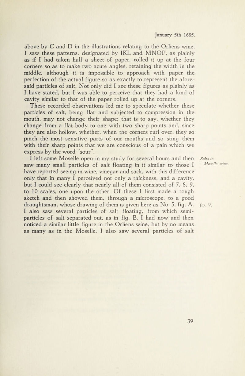 above by C and D in the illustrations relating to the Orliens wine. I saw these patterns, designated by IKL and MNOP, as plainly as if I had taken half a sheet of paper, rolled it up at the four corners so as to make two acute angles, retaining the width in the middle, although it is impossible to approach with paper the perfection of the actual figure so as exactly to represent the afore- said particles of salt. Not only did I see these figures as plainly as I have stated, but I was able to perceive that they had a kind of cavity similar to that of the paper rolled up at the corners. These recorded observations led me to speculate whether these particles of salt, being flat and subjected to compression in the mouth, may not change their shape; that is to say, whether they change from a flat body to one with two sharp points and, since they are also hollow, whether, when the corners curl over, they so pinch the most sensitive parts of our mouths and so sting them with their sharp points that we are conscious of a pain which we express by the word “sour”. I left some Moselle open in my study for several hours and then saw many small particles of salt floating in it similar to those I have reported seeing in wine, vinegar and sack, with this difference only that in many I perceived not only a thickness, and a cavity, but I could see clearly that nearly all of them consisted of 7, 8, 9, to 10 scales, one upon the other. Of these I first made a rough sketch and then showed them, through a microscope, to a good draughtsman, whose drawing of them is given here as No. 5, fig. A. I also saw several particles of salt floating, from which semi¬ particles of salt separated out, as in fig. B. I had now and then noticed a similar little figure in the Orliens wine, but by no means as many as in the Moselle. I also saw several particles of salt Salts in Moselle wine. fig. V.