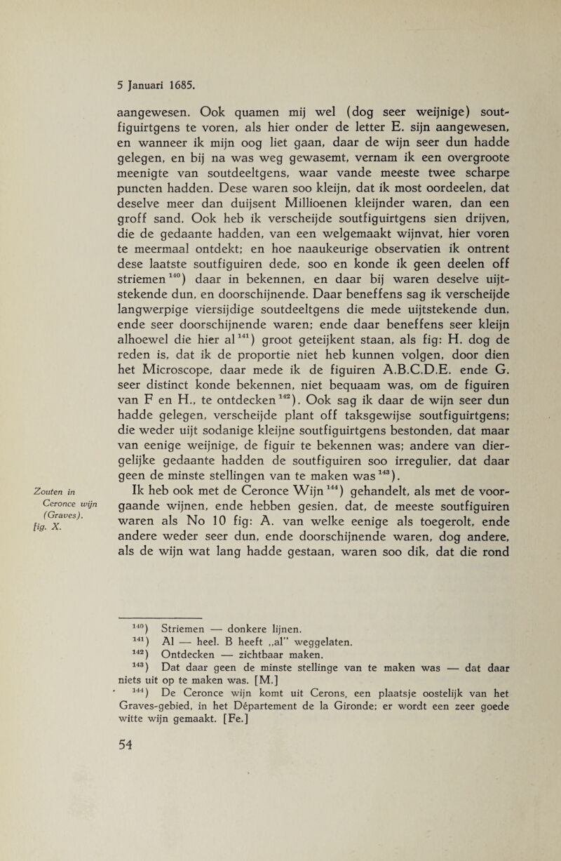 Zouten in Ceronce wijn ( Graves), fig. X. aangewesen. Ook quamen mij wel (dog seer weijnige) sout- figuirtgens te voren, als hier onder de letter E. sijn aangewesen, en wanneer ik mijn oog liet gaan, daar de wijn seer dun hadde gelegen, en bij na was weg gewasemt, vernam ik een overgroote meenigte van soutdeeltgens, waar vande meeste twee scharpe puncten hadden. Dese waren soo kleijn, dat ik most oordeelen, dat deselve meer dan duijsent Millioenen kleijnder waren, dan een groff sand. Ook heb ik verscheijde soutfiguirtgens sien drijven, die de gedaante hadden, van een welgemaakt wijnvat, hier voren te meermaal ontdekt; en hoe naaukeurige observatien ik ontrent dese laatste soutfiguiren dede, soo en konde ik geen deelen off striemen140) daar in bekennen, en daar bij waren deselve uijt- stekende dun, en doorschijnende. Daar beneffens sag ik verscheijde langwerpige viersijdige soutdeeltgens die mede uijtstekende dun. ende seer doorschijnende waren; ende daar beneffens seer kleijn alhoewel die hier al141) groot geteijkent staan, als fig: H. dog de reden is, dat ik de proportie niet heb kunnen volgen, door dien het Microscope, daar mede ik de figuiren A.B.C.D.E. ende G. seer distinct konde bekennen, niet bequaam was, om de figuiren van F en H., te ontdecken142). Ook sag ik daar de wijn seer dun hadde gelegen, verscheijde plant off taksgewijse soutfiguirtgens; die weder uijt sodanige kleijne soutfiguirtgens bestonden, dat maar van eenige weijnige, de figuir te bekennen was; andere van dier¬ gelijke gedaante hadden de soutfiguiren soo irregulier, dat daar geen de minste stellingen van te maken was143). Ik heb ook met de Ceronce Wijn144) gehandelt, als met de voor¬ gaande wijnen, ende hebben gesien, dat, de meeste soutfiguiren waren als No 10 fig: A. van welke eenige als toegerolt, ende andere weder seer dun, ende doorschijnende waren, dog andere, als de wijn wat lang hadde gestaan, waren soo dik, dat die rond 140) Striemen — donkere lijnen. 141) Al — heel. B heeft ,,al” weggelaten. 142) Ontdecken — zichtbaar maken. 143) Dat daar geen de minste stellinge van te maken was — dat daar niets uit op te maken was. [M.] 144) De Ceronce wijn komt uit Cerons, een plaatsje oostelijk van het Graves-gebied, in het Département de la Gironde; er wordt een zeer goede witte wijn gemaakt. [Fe.]