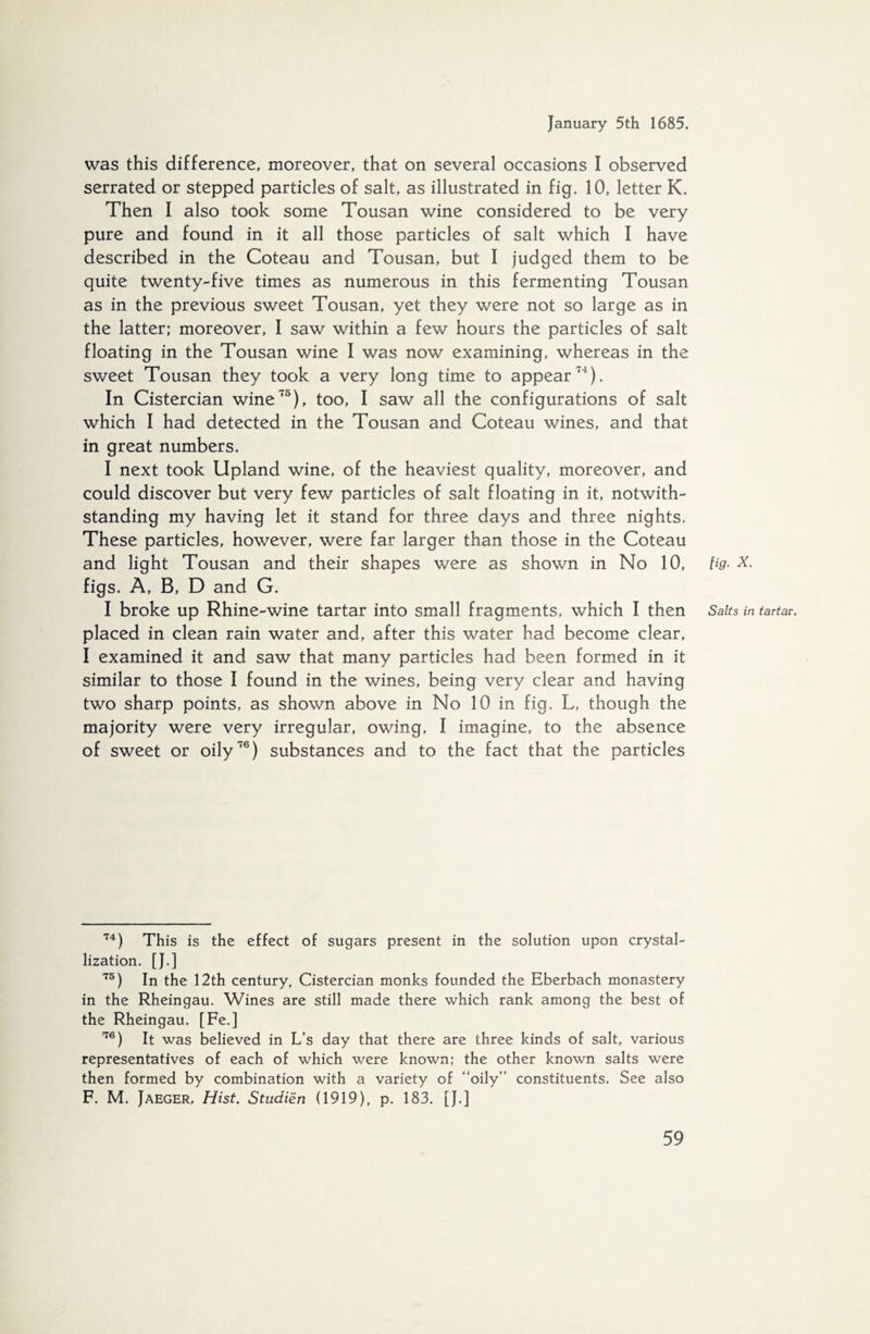 was this difference, moreover, that on several occasions I observed serrated or stepped particles of salt, as illustrated in fig. 10, letter K. Then I also took some Tousan wine considered to be very pure and found in it all those particles of salt which I have described in the Coteau and Tousan, but I judged them to be quite twenty-five times as numerous in this fermenting Tousan as in the previous sweet Tousan, yet they were not so large as in the latter; moreover, I saw within a few hours the particles of salt floating in the Tousan wine I was now examining, whereas in the sweet Tousan they took a very long time to appear71). In Cistercian wine75), too, I saw all the configurations of salt which I had detected in the Tousan and Coteau wines, and that in great numbers. I next took Upland wine, of the heaviest quality, moreover, and could discover but very few particles of salt floating in it, notwith¬ standing my having let it stand for three days and three nights. These particles, however, were far larger than those in the Coteau and light Tousan and their shapes were as shown in No 10, fig• x. figs. A, B, D and G. I broke up Rhine-wine tartar into small fragments, which I then Salts in tartar. placed in clean rain water and, after this water had become clear, I examined it and saw that many particles had been formed in it similar to those I found in the wines, being very clear and having two sharp points, as shown above in No 10 in fig. L, though the majority were very irregular, owing, I imagine, to the absence of sweet or oily76) substances and to the fact that the particles 74) This is the effect of sugars present in the solution upon crystal¬ lization. [ J. ] 75) In the 12th century, Cistercian monks founded the Eberbach monastery in the Rheingau. Wines are still made there which rank among the best of the Rheingau. [Fe.] 176) It was believed in L’s day that there are three kinds of salt, various representatives of each of which were known; the other known salts were then formed by combination with a variety of “oily” constituents. See also F. M. Jaeger, Hist. Studiën (1919), p. 183. [J.]