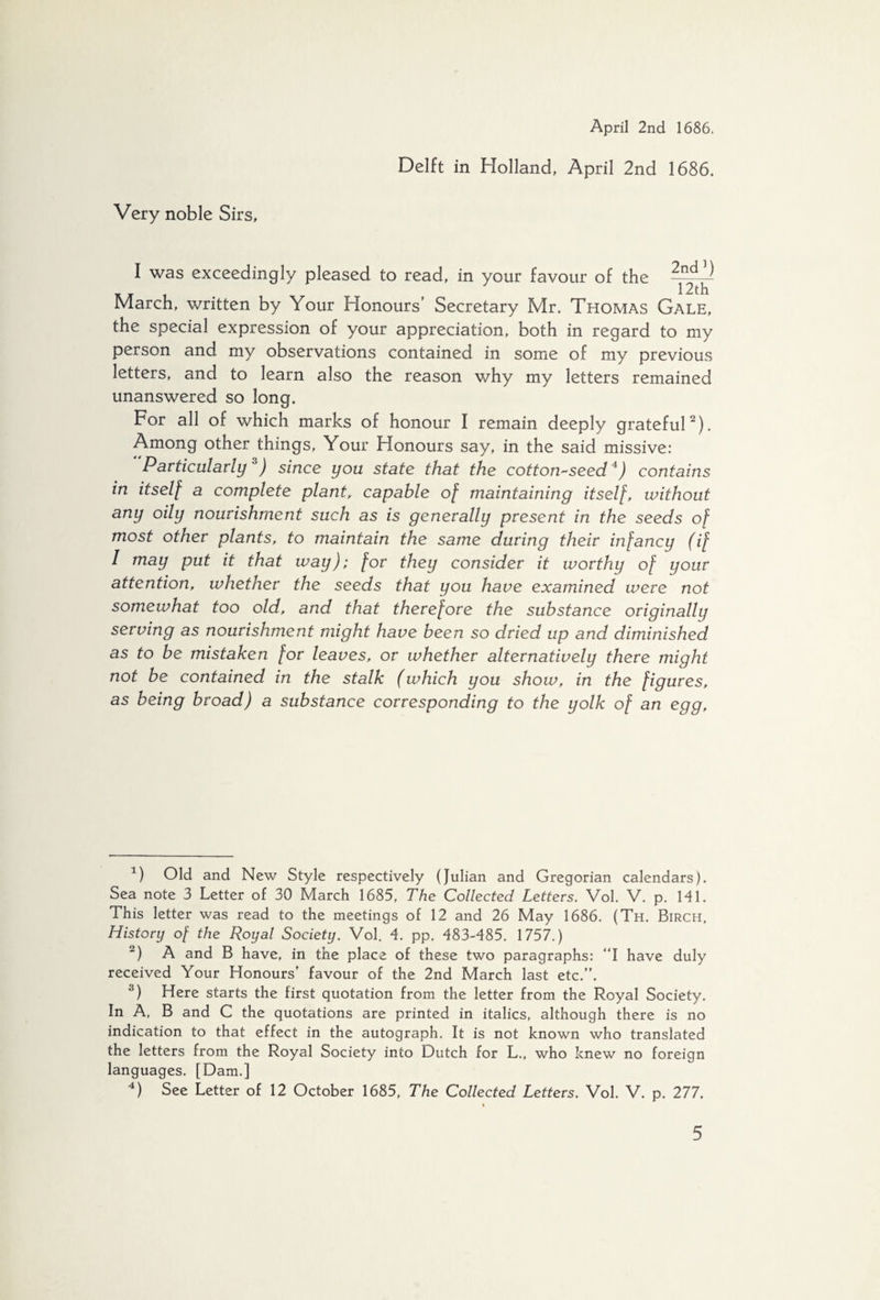 Very noble Sirs, Delft in Holland, April 2nd 1686. I was exceedingly pleased to read, in your favour of the — _ _ 1 t 12th March, written by Your Honours’ Secretary Mr. Thomas Gale, the special expression of your appreciation, both in regard to my person and my observations contained in some of my previous letters, and to learn also the reason why my letters remained unanswered so long. For all of which marks of honour I remain deeply grateful* 2). Among other things, Your Flonours say, in the said missive: Particularly3) since you state that the cotton-seed4) contains in itself a complete plant, capable of maintaining itself, without any oily nourishment such as is generally present in the seeds of most other plants, to maintain the same during their infancy (if I may put it that way); for they consider it worthy of your attention, whether the seeds that you have examined were not somewhat too old, and that therefore the substance originally serving as nourishment might have been so dried up and diminished as to be mistaken for leaves, or whether alternatively there might not be contained in the stalk (which you show, in the figures, as being broad) a substance corresponding to the yolk of an egg. 4) Old and New Style respectively (Julian and Gregorian calendars). Sea note 3 Letter of 30 March 1685, The Collected Letters. Vol. V. p. 141. This letter was read to the meetings of 12 and 26 May 1686. (Th. Birch, History of the Royal Society. Vol. 4. pp. 483-485. 1757.) 2) A and B have, in the place of these two paragraphs: “I have duly received Your Honours’ favour of the 2nd March last etc.”. 3) Here starts the first quotation from the letter from the Royal Society. In A, B and C the quotations are printed in italics, although there is no indication to that effect in the autograph. It is not known who translated the letters from the Royal Society into Dutch for L., who knew no foreign languages. [Dam.] 4) See Letter of 12 October 1685, The Collected Letters. Vol. V. p. 277.