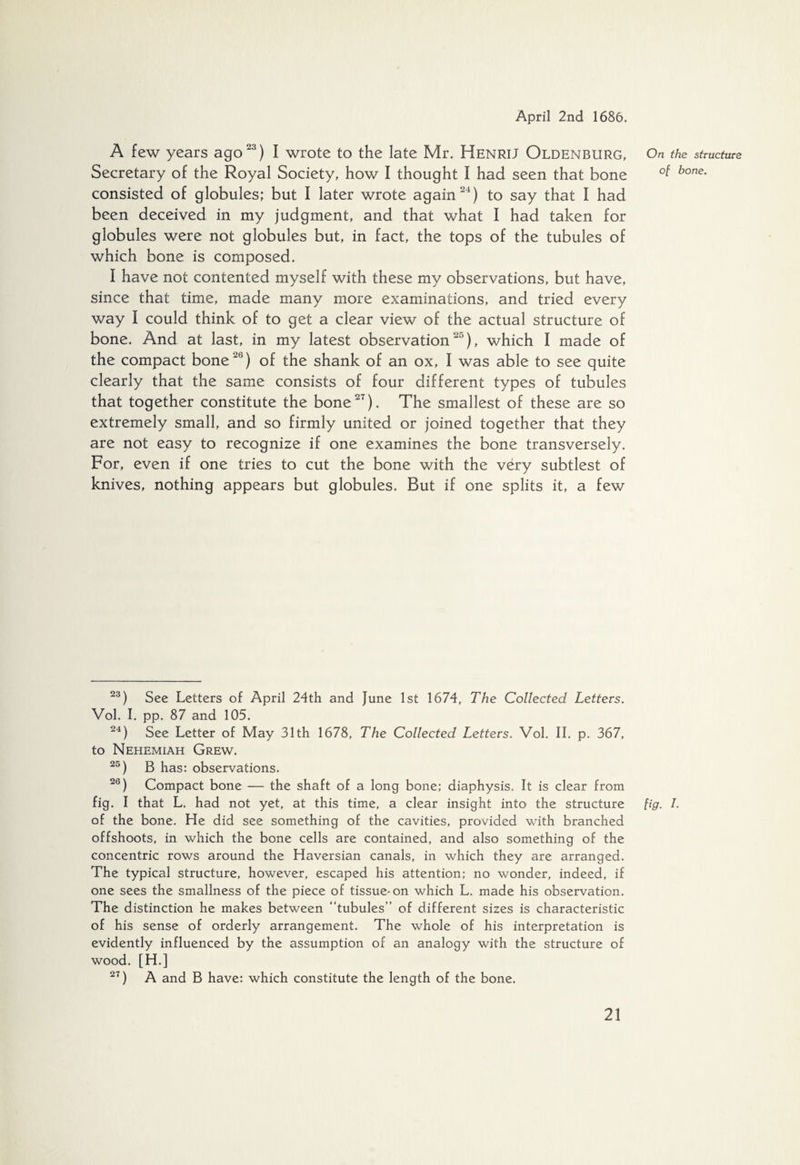 A few years ago23) I wrote to the late Mr. Henrij Oldenburg, On the structure Secretary of the Royal Society, how I thought I had seen that bone °f bone- consisted of globules; but I later wrote again24) to say that I had been deceived in my judgment, and that what I had taken for globules were not globules but, in fact, the tops of the tubules of which bone is composed. I have not contented myself with these my observations, but have, since that time, made many more examinations, and tried every way I could think of to get a clear view of the actual structure of bone. And at last, in my latest observation25), which I made of the compact bone21') of the shank of an ox, I was able to see quite clearly that the same consists of four different types of tubules that together constitute the bone27). The smallest of these are so extremely small, and so firmly united or joined together that they are not easy to recognize if one examines the bone transversely. For, even if one tries to cut the bone with the very subtlest of knives, nothing appears but globules. But if one splits it, a few 23) See Letters of April 24th and June 1st 1674, The Collected Letters. Vol. I. pp. 87 and 105. 24) See Letter of May 31th 1678, The Collected Letters. Vol. II. p. 367, to Nehemiah Grew. 25) B has: observations. 20) Compact bone — the shaft of a long bone; diaphysis. It is clear from fig. I that L. had not yet, at this time, a clear insight into the structure fig. I. of the bone. He did see something of the cavities, provided with branched offshoots, in which the bone cells are contained, and also something of the concentric rows around the Haversian canals, in which they are arranged. The typical structure, however, escaped his attention; no wonder, indeed, if one sees the smallness of the piece of tissue-on which L. made his observation. The distinction he makes between “tubules” of different sizes is characteristic of his sense of orderly arrangement. The whole of his interpretation is evidently influenced by the assumption of an analogy with the structure of wood. [H.] 27) A and B have: which constitute the length of the bone.