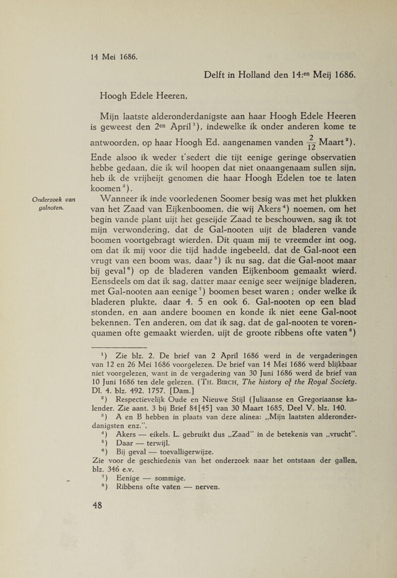 Onderzoek van galnoten. Delft in Holland den 14:en Meij 1686. Hoogh Edele Heeren, Mijn laatste alderonderdanigste aan haar Hoogh Edele Heeren is geweest den 2en April1), indewelke ik onder anderen kome te antwoorden, op haar Hoogh Ed. aangenamen vanden — Maart2). Ende alsoo ik weder t’sedert die tijt eenige geringe observatien hebbe gedaan, die ik wil hoopen dat niet onaangenaam sullen sijn, heb ik de vrijheijt genomen die haar Hoogh Edelen toe te laten koomen3). Wanneer ik inde voorledenen Soomer besig was met het plukken van het Zaad van Eijkenboomen, die wij Akers4 5) noemen, om het begin vande plant uijt het geseijde Zaad te beschouwen, sag ik tot mijn verwondering, dat de Gal-nooten uijt de bladeren vande boomen voortgebragt wierden. Dit quam mij te vreemder int oog, om dat ik mij voor die tijd hadde ingebeeld, dat de Gal-noot een vrugt van een boom was, daar '1) ik nu sag, dat die Gaknoot maar bij geval6) op de bladeren vanden Eijkenboom gemaakt wierd. Eensdeels om dat ik sag, datter maar eenige seer weijnige bladeren, met Gaknooten aan eenige 7) boomen beset waren ; onder welke ik bladeren plukte, daar 4. 5 en ook 6. Gaknooten op een blad stonden, en aan andere boomen en konde ik niet eene Gaknoot bekennen. Ten anderen, om dat ik sag, dat de gaknooten te voren- quamen ofte gemaakt wierden, uijt de groote ribbens ofte vaten8) 1) Zie blz. 2. De brief van 2 April 1686 werd in de vergaderingen van 12 en 26 Mei 1686 voorgelezen. De brief van 14 Mei 1686 werd blijkbaar niet voorgelezen, want in de vergadering van 30 Juni 1686 werd de brief van 10 Juni 1686 ten dele qelezen. (Th. Birch, The historu of the Royal Society. Dl. 4. blz. 492. 1757. [Dam.] 2) Respectievelijk Oude en Nieuwe Stijl (Juliaanse en Gregoriaanse ka¬ lender. Zie aant. 3 bij Brief 84 [45] van 30 Maart 1685, Deel V. blz. 140. 3) A en B hebben in plaats van deze alinea: ,,Mijn laatsten alderonder- danigsten enz.”. 4) Akers — eikels. L. gebruikt dus ,,Zaad” in de betekenis van ,,vrucht”. 5) Daar — terwijl. 6) Bij geval — toevalligerwijze. Zie voor de geschiedenis van het onderzoek naar het ontstaan der gallen, blz. 346 e.v. ~) Eenige — sommige. 8) Ribbens ofte vaten — nerven.