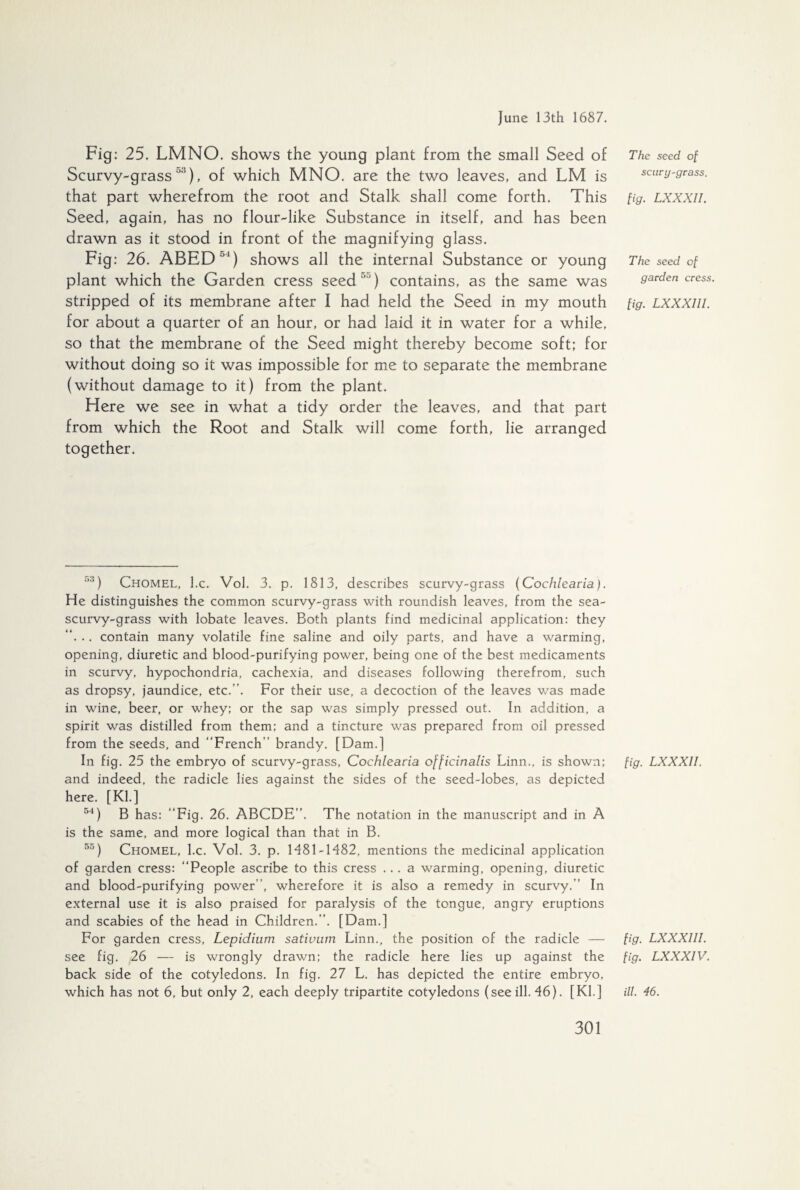 Fig: 25. LMNO. shows the young plant from the small Seed of Scurvy-grass 53), of which MNO. are the two leaves, and LM is that part wherefrom the root and Stalk shall come forth. This Seed, again, has no flour-like Substance in itself, and has been drawn as it stood in front of the magnifying glass. Fig: 26. ABED ”) shows all the internal Substance or young plant which the Garden cress seed) contains, as the same was stripped of its membrane after I had held the Seed in my mouth for about a quarter of an hour, or had laid it in water for a while, so that the membrane of the Seed might thereby become soft; for without doing so it was impossible for me to separate the membrane (without damage to it) from the plant. Here we see in what a tidy order the leaves, and that part from which the Root and Stalk will come forth, lie arranged together. The seed of scury-grass. fig. LXXXII. The seed of garden cress. fig. LXXXIII. :5) Chomel, l.c. Vol. 3. p. 1813, describes scurvy-grass (Cochleavia). He distinguishes the common scurvy-grass with roundish leaves, from the sea- scurvy-grass with lobate leaves. Both plants find medicinal application: they “. .. contain many volatile fine saline and oily parts, and have a warming, opening, diuretic and blood-purifying power, being one of the best medicaments in scurvy, hypochondria, cachexia, and diseases following therefrom, such as dropsy, jaundice, etc.”. For their use, a decoction of the leaves was made in wine, beer, or whey: or the sap was simply pressed out. In addition, a spirit was distilled from them; and a tincture was prepared from oil pressed from the seeds, and “French” brandy. [Dam.] In fig. 25 the embryo of scurvy-grass, Cochlearia officinalis Linn., is shown; and indeed, the radicle lies against the sides of the seed-lobes, as depicted here. [Kl.] 54) B has: “Fig. 26. ABCDE”. The notation in the manuscript and in A is the same, and more logical than that in B. 55) Chomel, l.c. Vol. 3. p. 1481-1482, mentions the medicinal application of garden cress: “People ascribe to this cress ... a warming, opening, diuretic and blood-purifying power”, wherefore it is also a remedy in scurvy.” In external use it is also praised for paralysis of the tongue, angry eruptions and scabies of the head in Children.”. [Dam.] For garden cress, Lepidium sativum Linn., the position of the radicle — see fig. 26 — is wrongly drawn; the radicle here lies up against the back side of the cotyledons. In fig. 27 L. has depicted the entire embryo, which has not 6, but only 2, each deeply tripartite cotyledons (see ill. 46). [Kl.] fig. LXXXII. fig. LXXXIII. fig. LXXXIV. ill. 46.